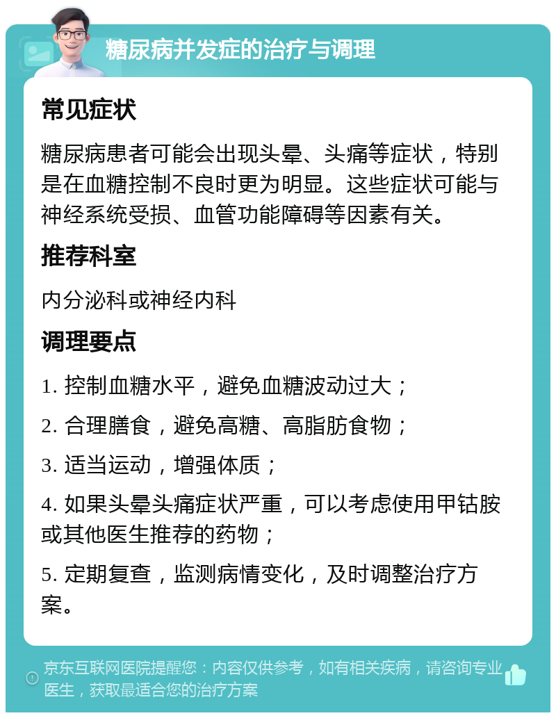 糖尿病并发症的治疗与调理 常见症状 糖尿病患者可能会出现头晕、头痛等症状，特别是在血糖控制不良时更为明显。这些症状可能与神经系统受损、血管功能障碍等因素有关。 推荐科室 内分泌科或神经内科 调理要点 1. 控制血糖水平，避免血糖波动过大； 2. 合理膳食，避免高糖、高脂肪食物； 3. 适当运动，增强体质； 4. 如果头晕头痛症状严重，可以考虑使用甲钴胺或其他医生推荐的药物； 5. 定期复查，监测病情变化，及时调整治疗方案。