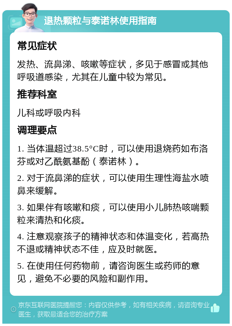 退热颗粒与泰诺林使用指南 常见症状 发热、流鼻涕、咳嗽等症状，多见于感冒或其他呼吸道感染，尤其在儿童中较为常见。 推荐科室 儿科或呼吸内科 调理要点 1. 当体温超过38.5°C时，可以使用退烧药如布洛芬或对乙酰氨基酚（泰诺林）。 2. 对于流鼻涕的症状，可以使用生理性海盐水喷鼻来缓解。 3. 如果伴有咳嗽和痰，可以使用小儿肺热咳喘颗粒来清热和化痰。 4. 注意观察孩子的精神状态和体温变化，若高热不退或精神状态不佳，应及时就医。 5. 在使用任何药物前，请咨询医生或药师的意见，避免不必要的风险和副作用。