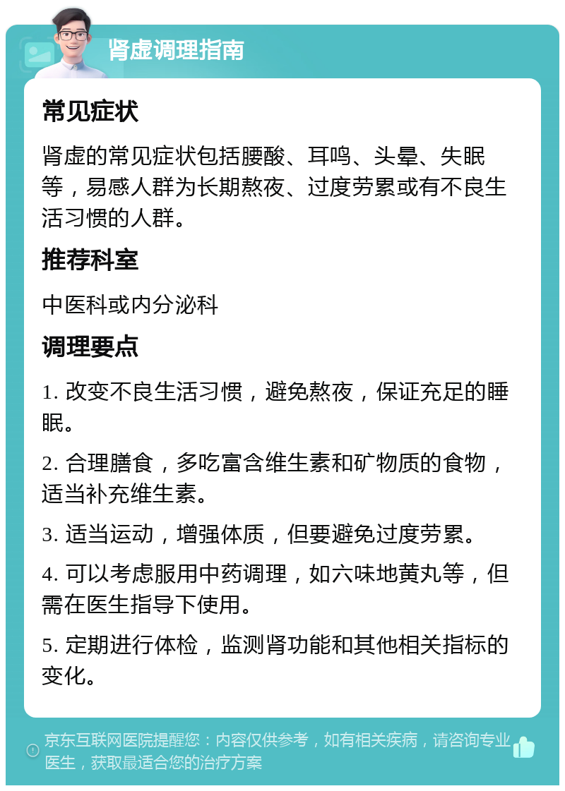 肾虚调理指南 常见症状 肾虚的常见症状包括腰酸、耳鸣、头晕、失眠等，易感人群为长期熬夜、过度劳累或有不良生活习惯的人群。 推荐科室 中医科或内分泌科 调理要点 1. 改变不良生活习惯，避免熬夜，保证充足的睡眠。 2. 合理膳食，多吃富含维生素和矿物质的食物，适当补充维生素。 3. 适当运动，增强体质，但要避免过度劳累。 4. 可以考虑服用中药调理，如六味地黄丸等，但需在医生指导下使用。 5. 定期进行体检，监测肾功能和其他相关指标的变化。