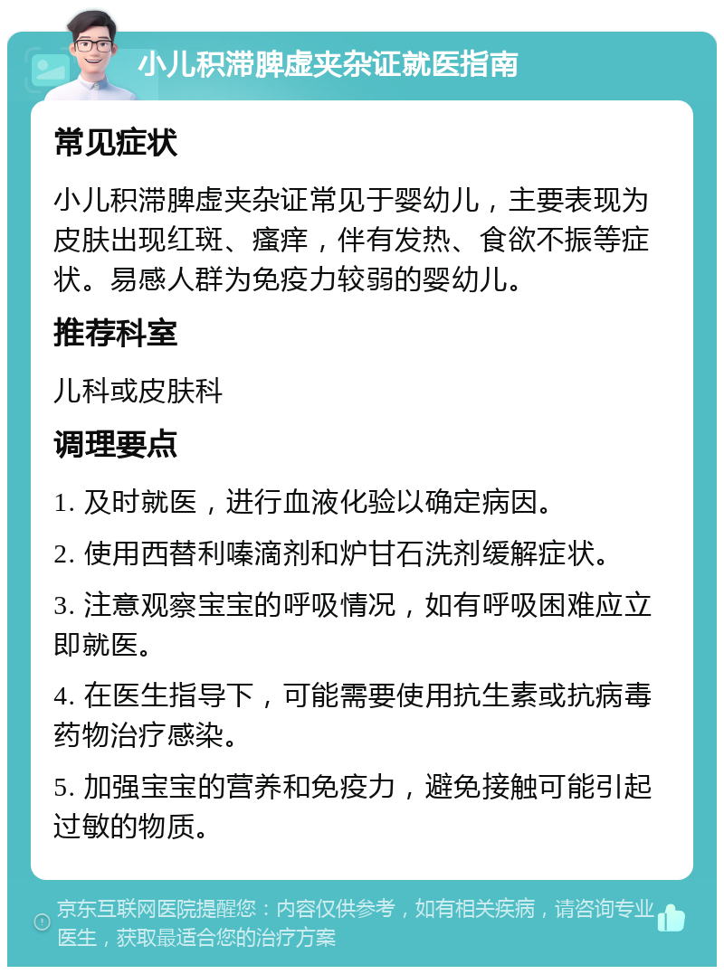 小儿积滞脾虚夹杂证就医指南 常见症状 小儿积滞脾虚夹杂证常见于婴幼儿，主要表现为皮肤出现红斑、瘙痒，伴有发热、食欲不振等症状。易感人群为免疫力较弱的婴幼儿。 推荐科室 儿科或皮肤科 调理要点 1. 及时就医，进行血液化验以确定病因。 2. 使用西替利嗪滴剂和炉甘石洗剂缓解症状。 3. 注意观察宝宝的呼吸情况，如有呼吸困难应立即就医。 4. 在医生指导下，可能需要使用抗生素或抗病毒药物治疗感染。 5. 加强宝宝的营养和免疫力，避免接触可能引起过敏的物质。