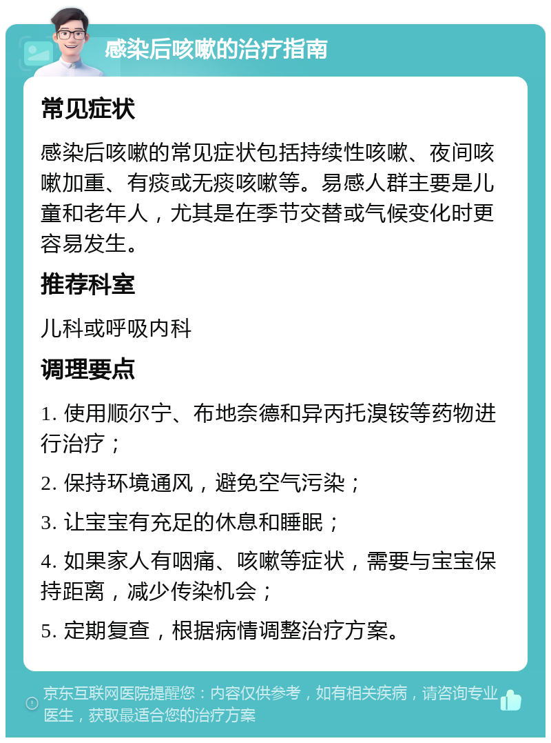 感染后咳嗽的治疗指南 常见症状 感染后咳嗽的常见症状包括持续性咳嗽、夜间咳嗽加重、有痰或无痰咳嗽等。易感人群主要是儿童和老年人，尤其是在季节交替或气候变化时更容易发生。 推荐科室 儿科或呼吸内科 调理要点 1. 使用顺尔宁、布地奈德和异丙托溴铵等药物进行治疗； 2. 保持环境通风，避免空气污染； 3. 让宝宝有充足的休息和睡眠； 4. 如果家人有咽痛、咳嗽等症状，需要与宝宝保持距离，减少传染机会； 5. 定期复查，根据病情调整治疗方案。