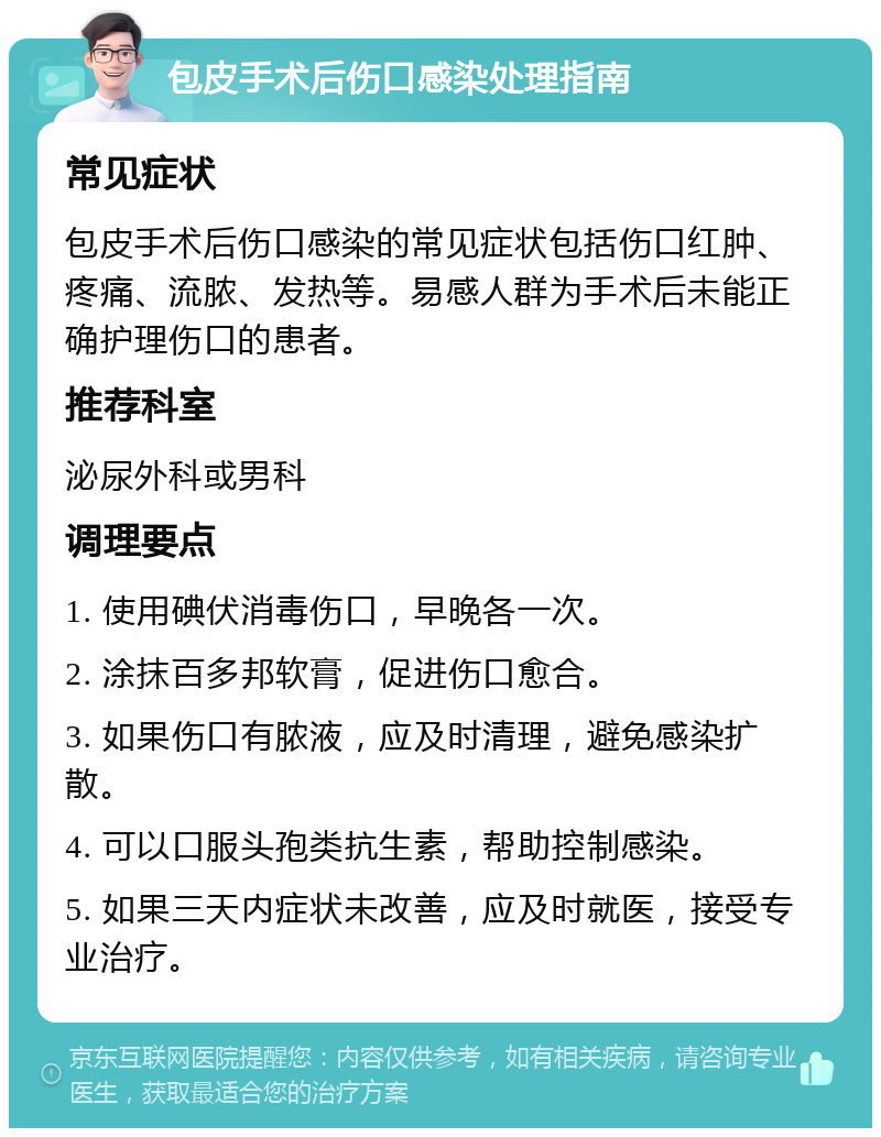 包皮手术后伤口感染处理指南 常见症状 包皮手术后伤口感染的常见症状包括伤口红肿、疼痛、流脓、发热等。易感人群为手术后未能正确护理伤口的患者。 推荐科室 泌尿外科或男科 调理要点 1. 使用碘伏消毒伤口，早晚各一次。 2. 涂抹百多邦软膏，促进伤口愈合。 3. 如果伤口有脓液，应及时清理，避免感染扩散。 4. 可以口服头孢类抗生素，帮助控制感染。 5. 如果三天内症状未改善，应及时就医，接受专业治疗。