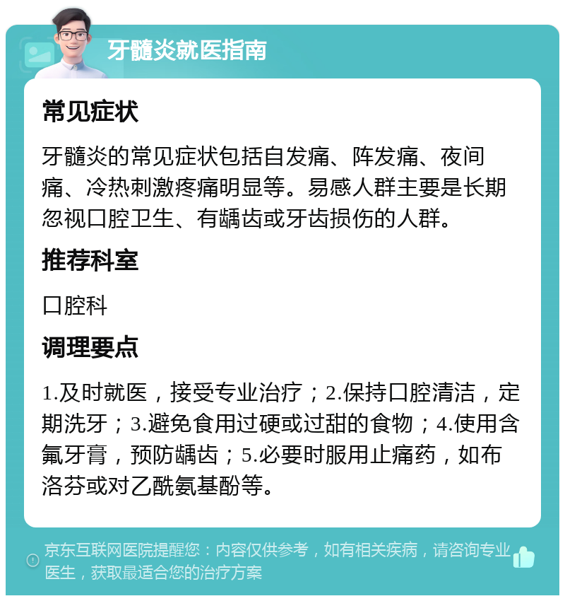 牙髓炎就医指南 常见症状 牙髓炎的常见症状包括自发痛、阵发痛、夜间痛、冷热刺激疼痛明显等。易感人群主要是长期忽视口腔卫生、有龋齿或牙齿损伤的人群。 推荐科室 口腔科 调理要点 1.及时就医，接受专业治疗；2.保持口腔清洁，定期洗牙；3.避免食用过硬或过甜的食物；4.使用含氟牙膏，预防龋齿；5.必要时服用止痛药，如布洛芬或对乙酰氨基酚等。