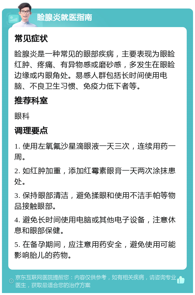 睑腺炎就医指南 常见症状 睑腺炎是一种常见的眼部疾病，主要表现为眼睑红肿、疼痛、有异物感或磨砂感，多发生在眼睑边缘或内眼角处。易感人群包括长时间使用电脑、不良卫生习惯、免疫力低下者等。 推荐科室 眼科 调理要点 1. 使用左氧氟沙星滴眼液一天三次，连续用药一周。 2. 如红肿加重，添加红霉素眼膏一天两次涂抹患处。 3. 保持眼部清洁，避免揉眼和使用不洁手帕等物品接触眼部。 4. 避免长时间使用电脑或其他电子设备，注意休息和眼部保健。 5. 在备孕期间，应注意用药安全，避免使用可能影响胎儿的药物。