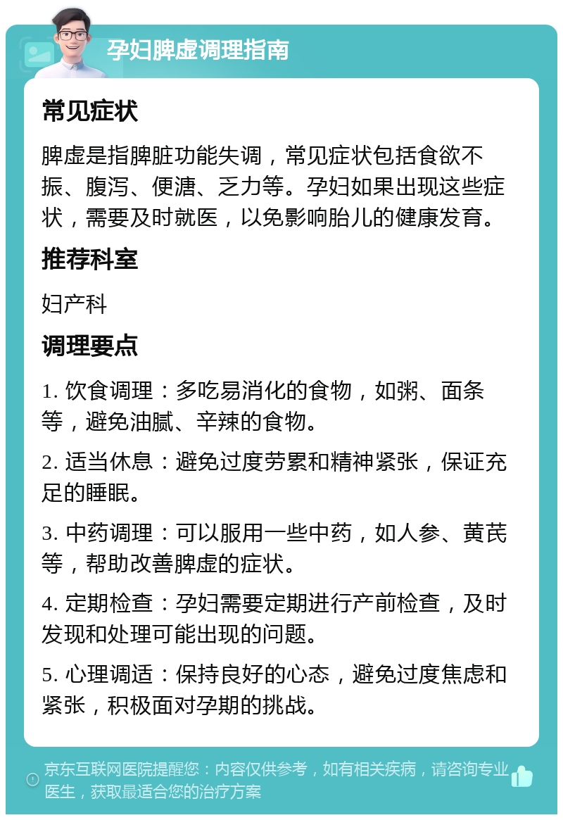 孕妇脾虚调理指南 常见症状 脾虚是指脾脏功能失调，常见症状包括食欲不振、腹泻、便溏、乏力等。孕妇如果出现这些症状，需要及时就医，以免影响胎儿的健康发育。 推荐科室 妇产科 调理要点 1. 饮食调理：多吃易消化的食物，如粥、面条等，避免油腻、辛辣的食物。 2. 适当休息：避免过度劳累和精神紧张，保证充足的睡眠。 3. 中药调理：可以服用一些中药，如人参、黄芪等，帮助改善脾虚的症状。 4. 定期检查：孕妇需要定期进行产前检查，及时发现和处理可能出现的问题。 5. 心理调适：保持良好的心态，避免过度焦虑和紧张，积极面对孕期的挑战。