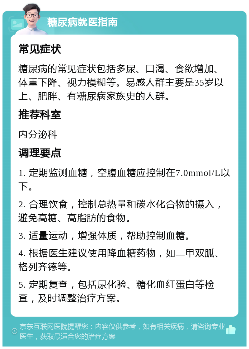 糖尿病就医指南 常见症状 糖尿病的常见症状包括多尿、口渴、食欲增加、体重下降、视力模糊等。易感人群主要是35岁以上、肥胖、有糖尿病家族史的人群。 推荐科室 内分泌科 调理要点 1. 定期监测血糖，空腹血糖应控制在7.0mmol/L以下。 2. 合理饮食，控制总热量和碳水化合物的摄入，避免高糖、高脂肪的食物。 3. 适量运动，增强体质，帮助控制血糖。 4. 根据医生建议使用降血糖药物，如二甲双胍、格列齐德等。 5. 定期复查，包括尿化验、糖化血红蛋白等检查，及时调整治疗方案。