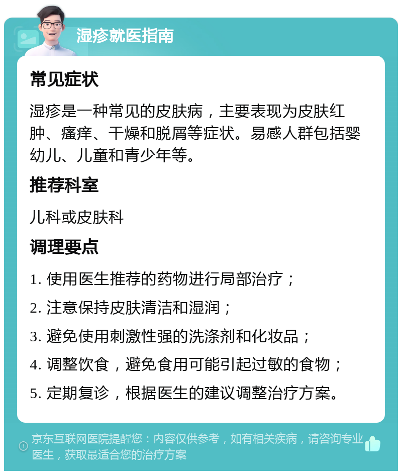 湿疹就医指南 常见症状 湿疹是一种常见的皮肤病，主要表现为皮肤红肿、瘙痒、干燥和脱屑等症状。易感人群包括婴幼儿、儿童和青少年等。 推荐科室 儿科或皮肤科 调理要点 1. 使用医生推荐的药物进行局部治疗； 2. 注意保持皮肤清洁和湿润； 3. 避免使用刺激性强的洗涤剂和化妆品； 4. 调整饮食，避免食用可能引起过敏的食物； 5. 定期复诊，根据医生的建议调整治疗方案。