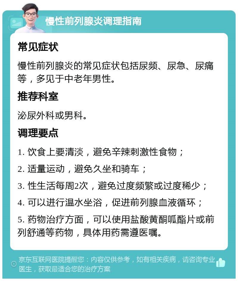 慢性前列腺炎调理指南 常见症状 慢性前列腺炎的常见症状包括尿频、尿急、尿痛等，多见于中老年男性。 推荐科室 泌尿外科或男科。 调理要点 1. 饮食上要清淡，避免辛辣刺激性食物； 2. 适量运动，避免久坐和骑车； 3. 性生活每周2次，避免过度频繁或过度稀少； 4. 可以进行温水坐浴，促进前列腺血液循环； 5. 药物治疗方面，可以使用盐酸黄酮呱酯片或前列舒通等药物，具体用药需遵医嘱。