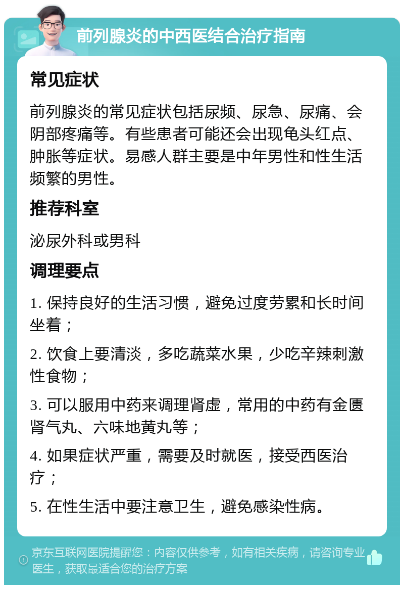 前列腺炎的中西医结合治疗指南 常见症状 前列腺炎的常见症状包括尿频、尿急、尿痛、会阴部疼痛等。有些患者可能还会出现龟头红点、肿胀等症状。易感人群主要是中年男性和性生活频繁的男性。 推荐科室 泌尿外科或男科 调理要点 1. 保持良好的生活习惯，避免过度劳累和长时间坐着； 2. 饮食上要清淡，多吃蔬菜水果，少吃辛辣刺激性食物； 3. 可以服用中药来调理肾虚，常用的中药有金匮肾气丸、六味地黄丸等； 4. 如果症状严重，需要及时就医，接受西医治疗； 5. 在性生活中要注意卫生，避免感染性病。