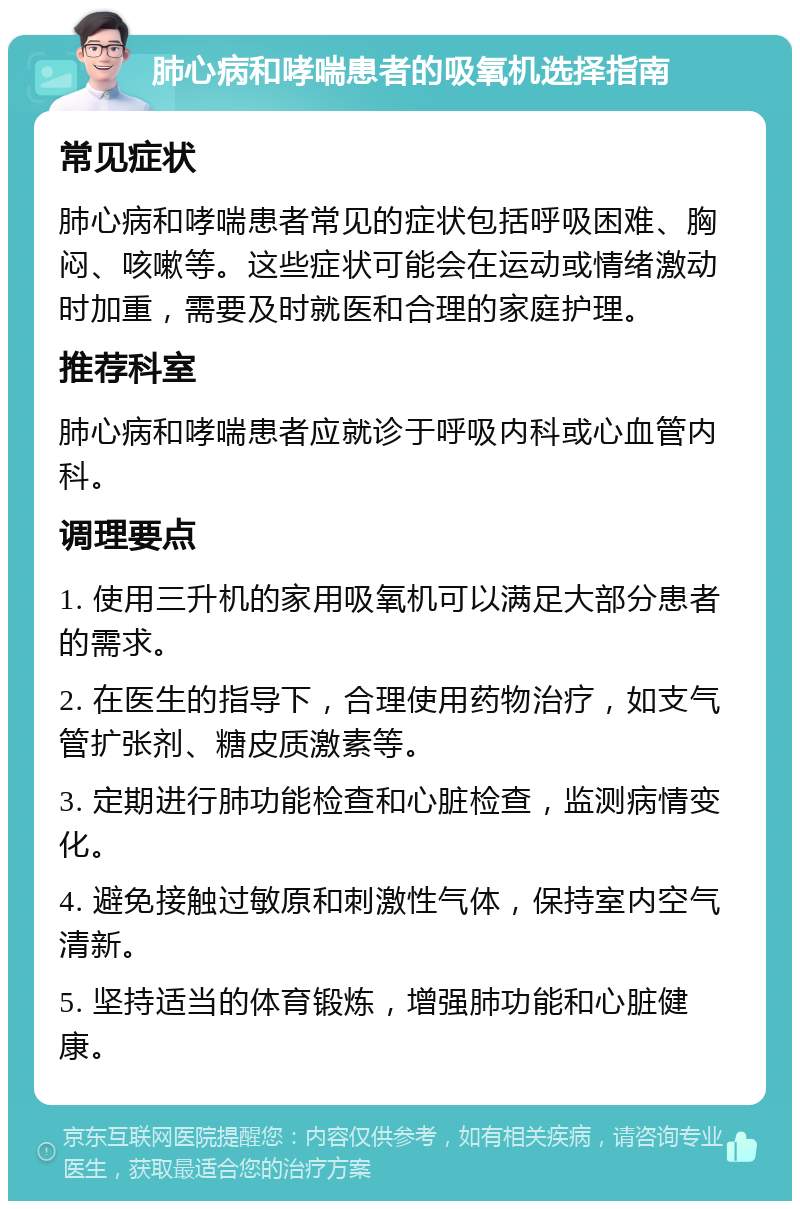 肺心病和哮喘患者的吸氧机选择指南 常见症状 肺心病和哮喘患者常见的症状包括呼吸困难、胸闷、咳嗽等。这些症状可能会在运动或情绪激动时加重，需要及时就医和合理的家庭护理。 推荐科室 肺心病和哮喘患者应就诊于呼吸内科或心血管内科。 调理要点 1. 使用三升机的家用吸氧机可以满足大部分患者的需求。 2. 在医生的指导下，合理使用药物治疗，如支气管扩张剂、糖皮质激素等。 3. 定期进行肺功能检查和心脏检查，监测病情变化。 4. 避免接触过敏原和刺激性气体，保持室内空气清新。 5. 坚持适当的体育锻炼，增强肺功能和心脏健康。