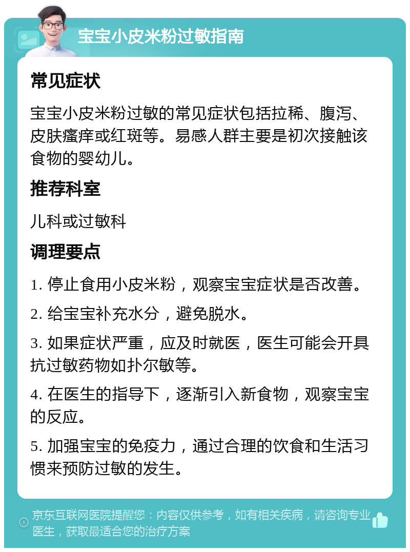 宝宝小皮米粉过敏指南 常见症状 宝宝小皮米粉过敏的常见症状包括拉稀、腹泻、皮肤瘙痒或红斑等。易感人群主要是初次接触该食物的婴幼儿。 推荐科室 儿科或过敏科 调理要点 1. 停止食用小皮米粉，观察宝宝症状是否改善。 2. 给宝宝补充水分，避免脱水。 3. 如果症状严重，应及时就医，医生可能会开具抗过敏药物如扑尔敏等。 4. 在医生的指导下，逐渐引入新食物，观察宝宝的反应。 5. 加强宝宝的免疫力，通过合理的饮食和生活习惯来预防过敏的发生。