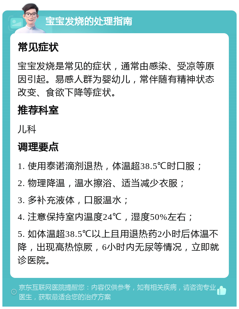 宝宝发烧的处理指南 常见症状 宝宝发烧是常见的症状，通常由感染、受凉等原因引起。易感人群为婴幼儿，常伴随有精神状态改变、食欲下降等症状。 推荐科室 儿科 调理要点 1. 使用泰诺滴剂退热，体温超38.5℃时口服； 2. 物理降温，温水擦浴、适当减少衣服； 3. 多补充液体，口服温水； 4. 注意保持室内温度24℃，湿度50%左右； 5. 如体温超38.5℃以上且用退热药2小时后体温不降，出现高热惊厥，6小时内无尿等情况，立即就诊医院。