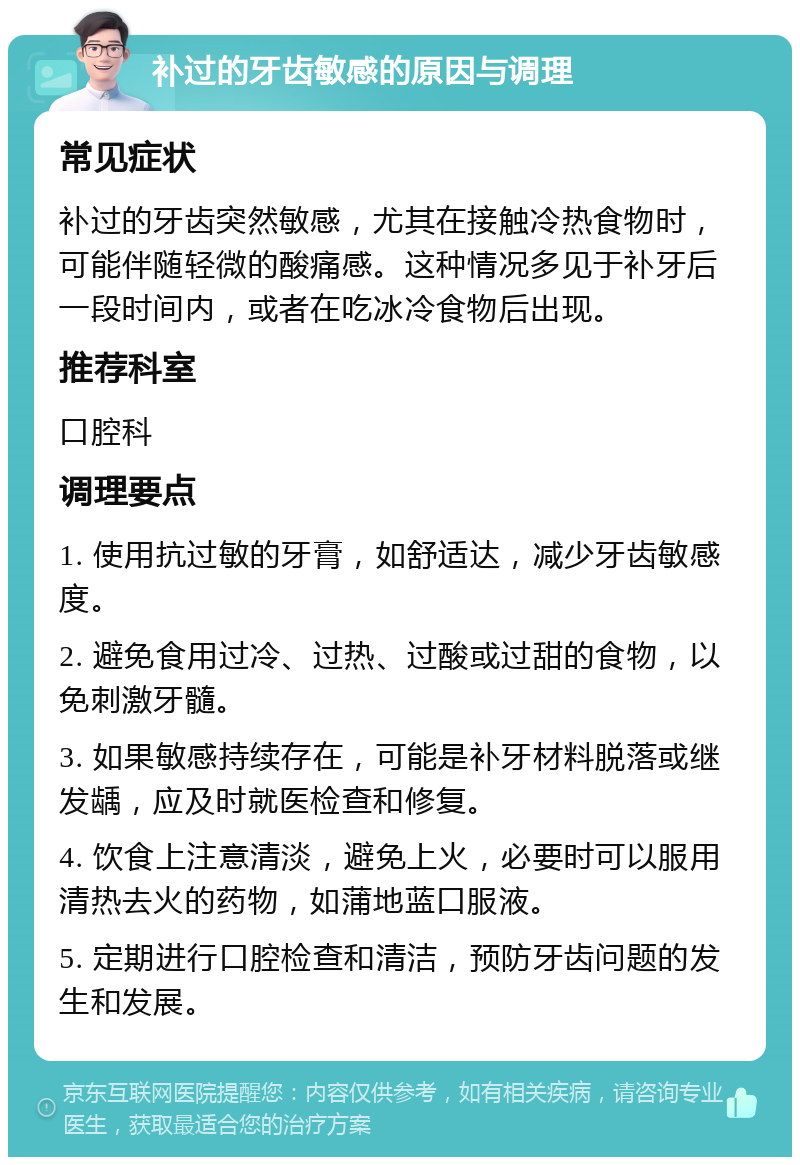 补过的牙齿敏感的原因与调理 常见症状 补过的牙齿突然敏感，尤其在接触冷热食物时，可能伴随轻微的酸痛感。这种情况多见于补牙后一段时间内，或者在吃冰冷食物后出现。 推荐科室 口腔科 调理要点 1. 使用抗过敏的牙膏，如舒适达，减少牙齿敏感度。 2. 避免食用过冷、过热、过酸或过甜的食物，以免刺激牙髓。 3. 如果敏感持续存在，可能是补牙材料脱落或继发龋，应及时就医检查和修复。 4. 饮食上注意清淡，避免上火，必要时可以服用清热去火的药物，如蒲地蓝口服液。 5. 定期进行口腔检查和清洁，预防牙齿问题的发生和发展。