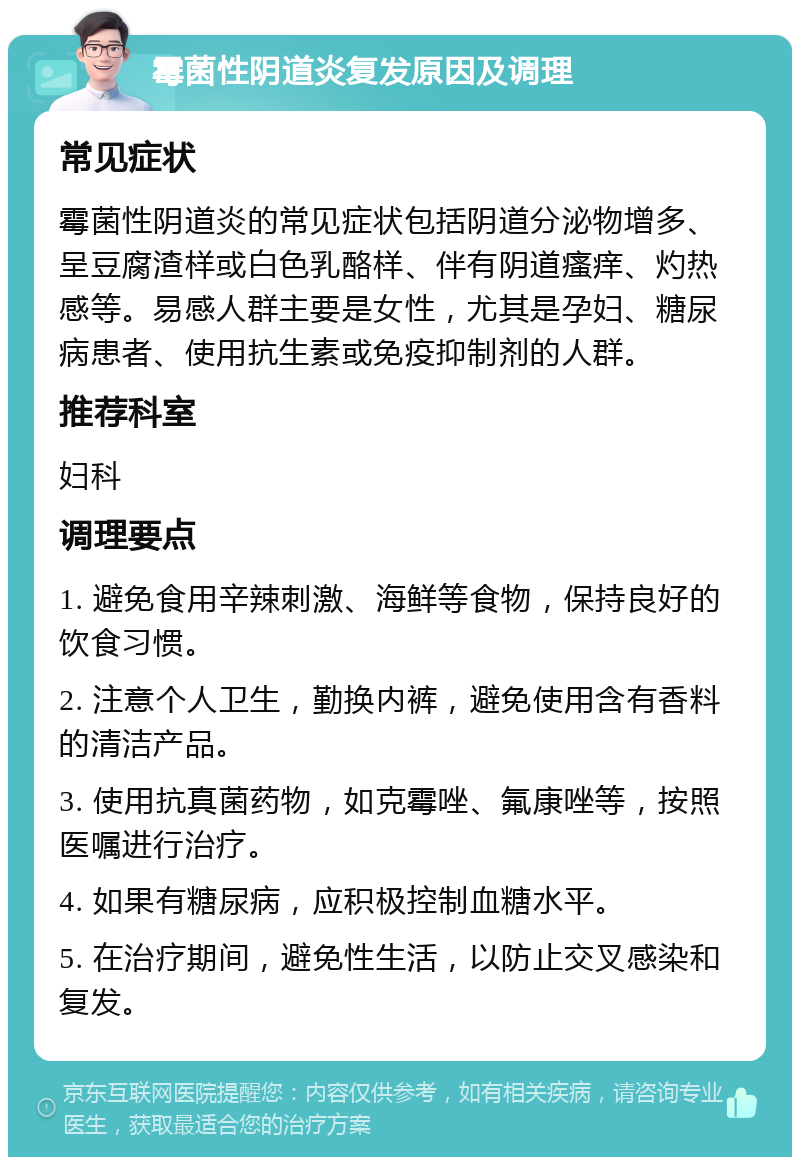 霉菌性阴道炎复发原因及调理 常见症状 霉菌性阴道炎的常见症状包括阴道分泌物增多、呈豆腐渣样或白色乳酪样、伴有阴道瘙痒、灼热感等。易感人群主要是女性，尤其是孕妇、糖尿病患者、使用抗生素或免疫抑制剂的人群。 推荐科室 妇科 调理要点 1. 避免食用辛辣刺激、海鲜等食物，保持良好的饮食习惯。 2. 注意个人卫生，勤换内裤，避免使用含有香料的清洁产品。 3. 使用抗真菌药物，如克霉唑、氟康唑等，按照医嘱进行治疗。 4. 如果有糖尿病，应积极控制血糖水平。 5. 在治疗期间，避免性生活，以防止交叉感染和复发。