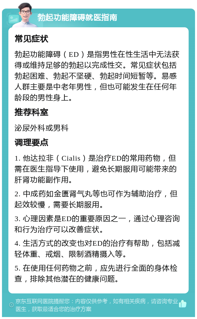 勃起功能障碍就医指南 常见症状 勃起功能障碍（ED）是指男性在性生活中无法获得或维持足够的勃起以完成性交。常见症状包括勃起困难、勃起不坚硬、勃起时间短暂等。易感人群主要是中老年男性，但也可能发生在任何年龄段的男性身上。 推荐科室 泌尿外科或男科 调理要点 1. 他达拉非（Cialis）是治疗ED的常用药物，但需在医生指导下使用，避免长期服用可能带来的肝肾功能副作用。 2. 中成药如金匮肾气丸等也可作为辅助治疗，但起效较慢，需要长期服用。 3. 心理因素是ED的重要原因之一，通过心理咨询和行为治疗可以改善症状。 4. 生活方式的改变也对ED的治疗有帮助，包括减轻体重、戒烟、限制酒精摄入等。 5. 在使用任何药物之前，应先进行全面的身体检查，排除其他潜在的健康问题。