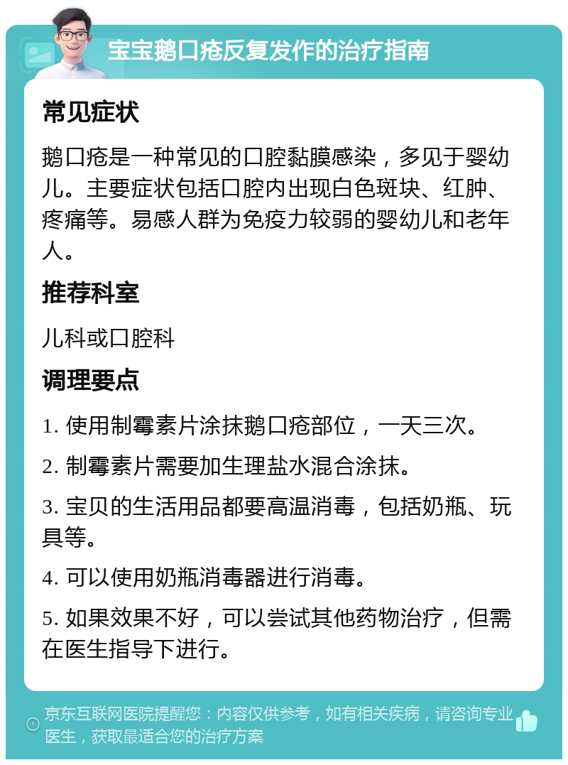 宝宝鹅口疮反复发作的治疗指南 常见症状 鹅口疮是一种常见的口腔黏膜感染，多见于婴幼儿。主要症状包括口腔内出现白色斑块、红肿、疼痛等。易感人群为免疫力较弱的婴幼儿和老年人。 推荐科室 儿科或口腔科 调理要点 1. 使用制霉素片涂抹鹅口疮部位，一天三次。 2. 制霉素片需要加生理盐水混合涂抹。 3. 宝贝的生活用品都要高温消毒，包括奶瓶、玩具等。 4. 可以使用奶瓶消毒器进行消毒。 5. 如果效果不好，可以尝试其他药物治疗，但需在医生指导下进行。