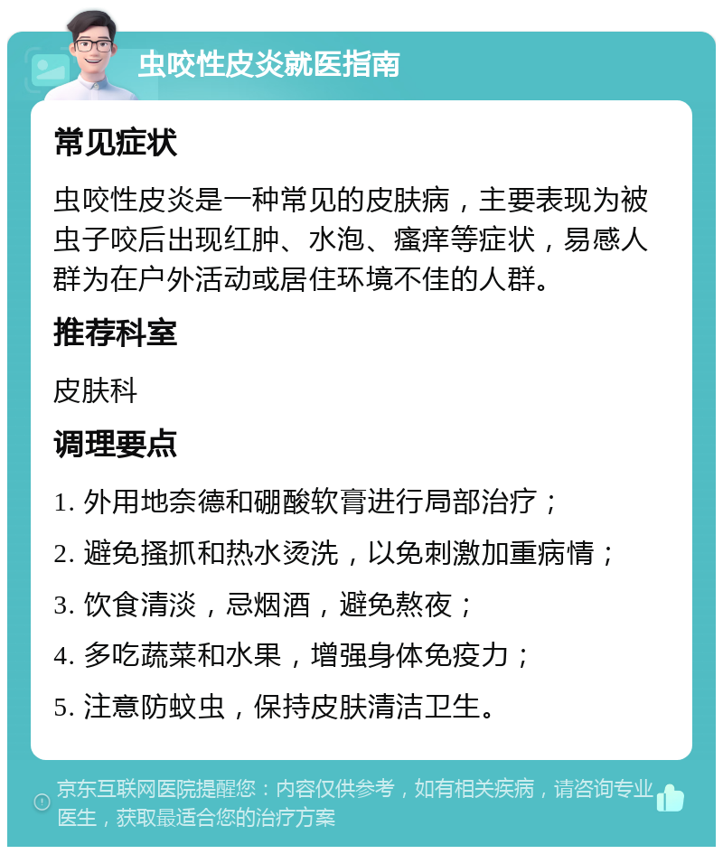 虫咬性皮炎就医指南 常见症状 虫咬性皮炎是一种常见的皮肤病，主要表现为被虫子咬后出现红肿、水泡、瘙痒等症状，易感人群为在户外活动或居住环境不佳的人群。 推荐科室 皮肤科 调理要点 1. 外用地奈德和硼酸软膏进行局部治疗； 2. 避免搔抓和热水烫洗，以免刺激加重病情； 3. 饮食清淡，忌烟酒，避免熬夜； 4. 多吃蔬菜和水果，增强身体免疫力； 5. 注意防蚊虫，保持皮肤清洁卫生。