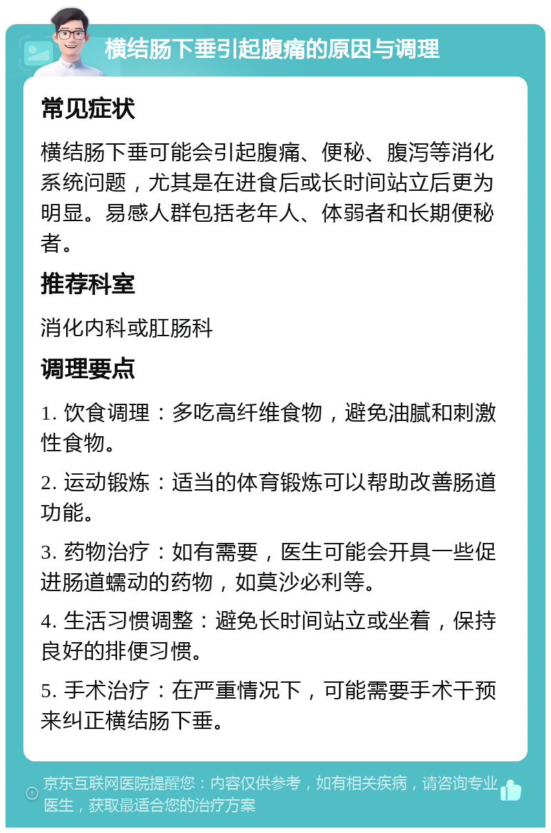 横结肠下垂引起腹痛的原因与调理 常见症状 横结肠下垂可能会引起腹痛、便秘、腹泻等消化系统问题，尤其是在进食后或长时间站立后更为明显。易感人群包括老年人、体弱者和长期便秘者。 推荐科室 消化内科或肛肠科 调理要点 1. 饮食调理：多吃高纤维食物，避免油腻和刺激性食物。 2. 运动锻炼：适当的体育锻炼可以帮助改善肠道功能。 3. 药物治疗：如有需要，医生可能会开具一些促进肠道蠕动的药物，如莫沙必利等。 4. 生活习惯调整：避免长时间站立或坐着，保持良好的排便习惯。 5. 手术治疗：在严重情况下，可能需要手术干预来纠正横结肠下垂。