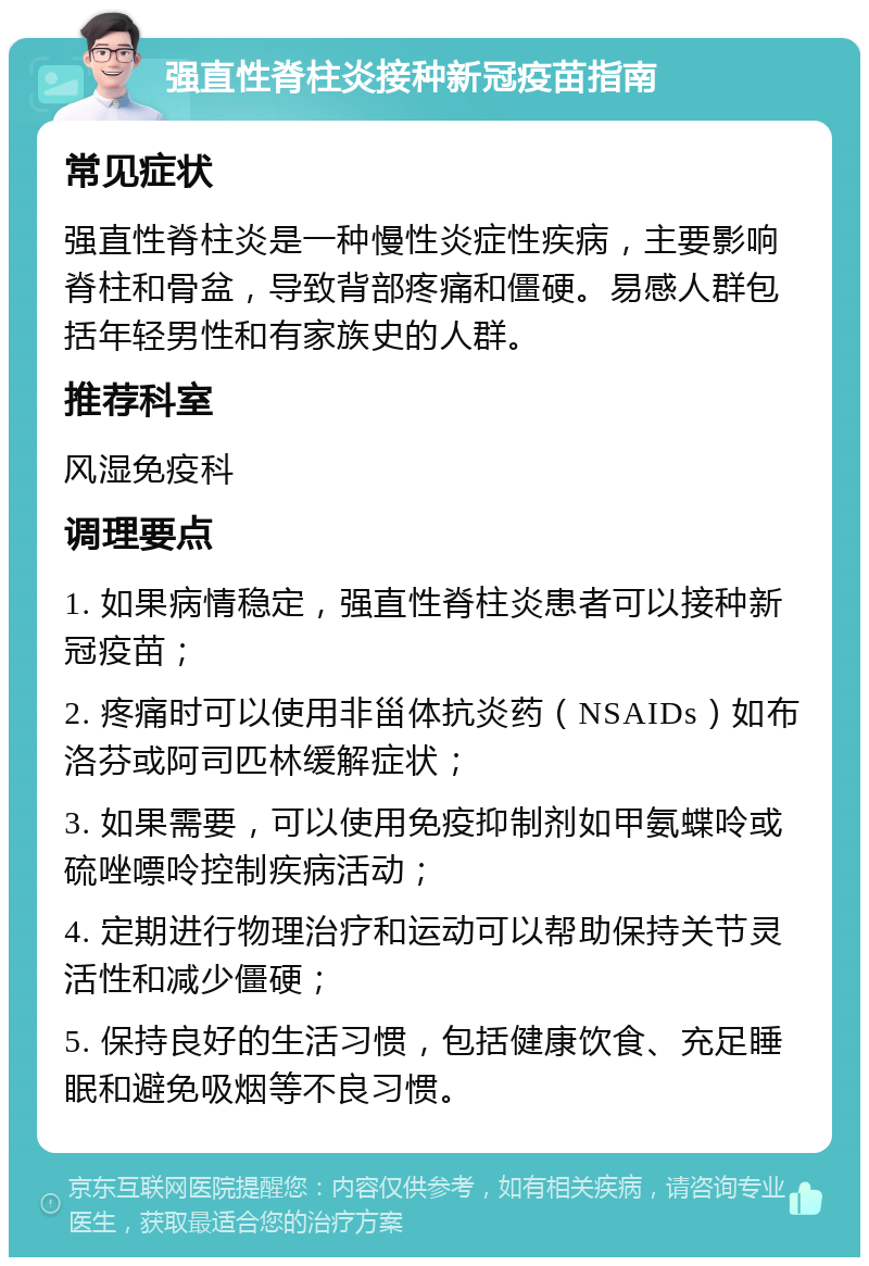 强直性脊柱炎接种新冠疫苗指南 常见症状 强直性脊柱炎是一种慢性炎症性疾病，主要影响脊柱和骨盆，导致背部疼痛和僵硬。易感人群包括年轻男性和有家族史的人群。 推荐科室 风湿免疫科 调理要点 1. 如果病情稳定，强直性脊柱炎患者可以接种新冠疫苗； 2. 疼痛时可以使用非甾体抗炎药（NSAIDs）如布洛芬或阿司匹林缓解症状； 3. 如果需要，可以使用免疫抑制剂如甲氨蝶呤或硫唑嘌呤控制疾病活动； 4. 定期进行物理治疗和运动可以帮助保持关节灵活性和减少僵硬； 5. 保持良好的生活习惯，包括健康饮食、充足睡眠和避免吸烟等不良习惯。
