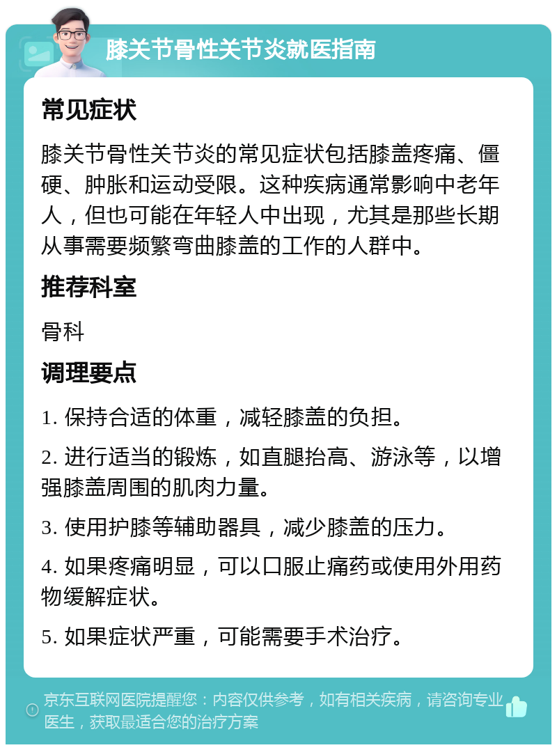 膝关节骨性关节炎就医指南 常见症状 膝关节骨性关节炎的常见症状包括膝盖疼痛、僵硬、肿胀和运动受限。这种疾病通常影响中老年人，但也可能在年轻人中出现，尤其是那些长期从事需要频繁弯曲膝盖的工作的人群中。 推荐科室 骨科 调理要点 1. 保持合适的体重，减轻膝盖的负担。 2. 进行适当的锻炼，如直腿抬高、游泳等，以增强膝盖周围的肌肉力量。 3. 使用护膝等辅助器具，减少膝盖的压力。 4. 如果疼痛明显，可以口服止痛药或使用外用药物缓解症状。 5. 如果症状严重，可能需要手术治疗。