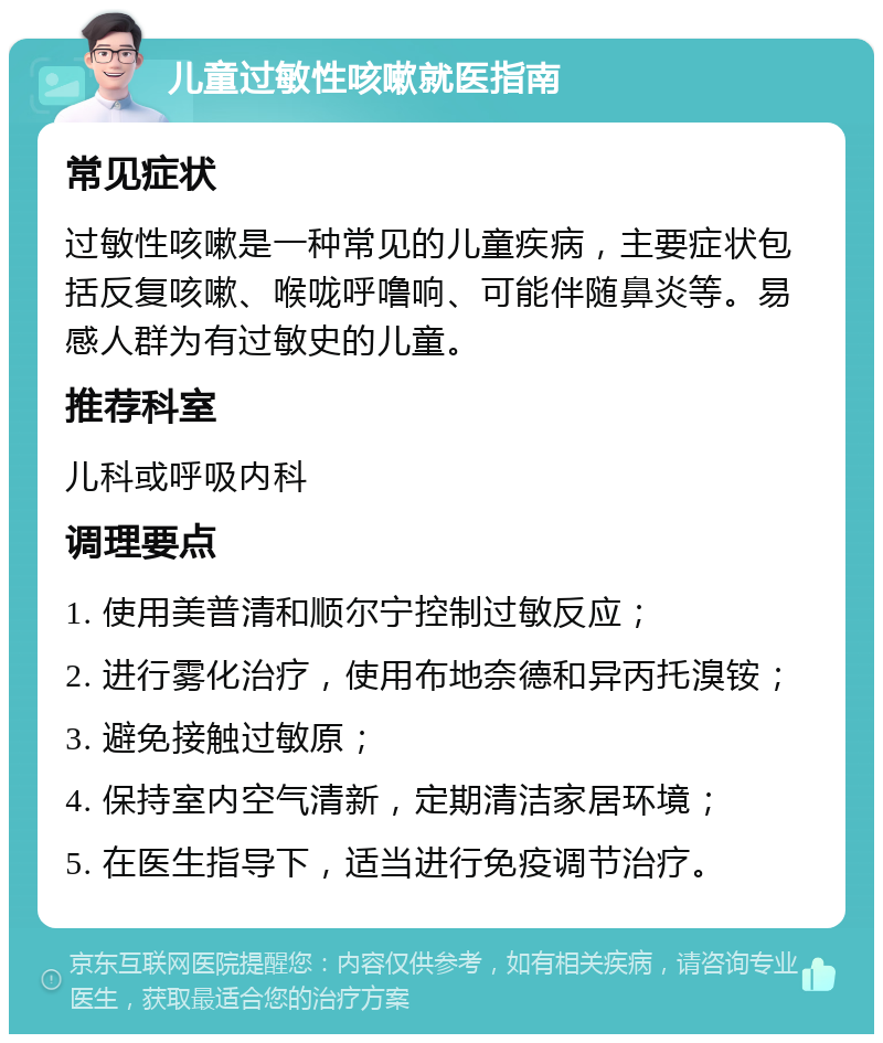 儿童过敏性咳嗽就医指南 常见症状 过敏性咳嗽是一种常见的儿童疾病，主要症状包括反复咳嗽、喉咙呼噜响、可能伴随鼻炎等。易感人群为有过敏史的儿童。 推荐科室 儿科或呼吸内科 调理要点 1. 使用美普清和顺尔宁控制过敏反应； 2. 进行雾化治疗，使用布地奈德和异丙托溴铵； 3. 避免接触过敏原； 4. 保持室内空气清新，定期清洁家居环境； 5. 在医生指导下，适当进行免疫调节治疗。