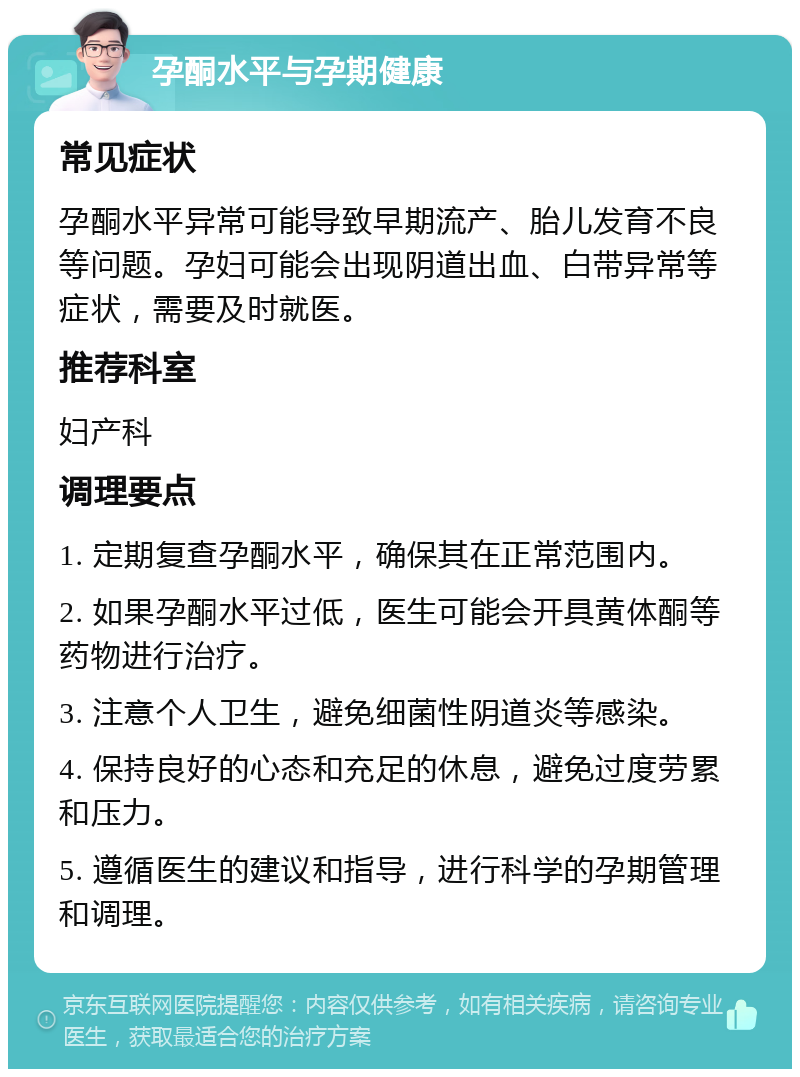 孕酮水平与孕期健康 常见症状 孕酮水平异常可能导致早期流产、胎儿发育不良等问题。孕妇可能会出现阴道出血、白带异常等症状，需要及时就医。 推荐科室 妇产科 调理要点 1. 定期复查孕酮水平，确保其在正常范围内。 2. 如果孕酮水平过低，医生可能会开具黄体酮等药物进行治疗。 3. 注意个人卫生，避免细菌性阴道炎等感染。 4. 保持良好的心态和充足的休息，避免过度劳累和压力。 5. 遵循医生的建议和指导，进行科学的孕期管理和调理。