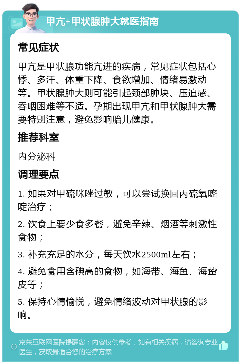 甲亢+甲状腺肿大就医指南 常见症状 甲亢是甲状腺功能亢进的疾病，常见症状包括心悸、多汗、体重下降、食欲增加、情绪易激动等。甲状腺肿大则可能引起颈部肿块、压迫感、吞咽困难等不适。孕期出现甲亢和甲状腺肿大需要特别注意，避免影响胎儿健康。 推荐科室 内分泌科 调理要点 1. 如果对甲硫咪唑过敏，可以尝试换回丙硫氧嘧啶治疗； 2. 饮食上要少食多餐，避免辛辣、烟酒等刺激性食物； 3. 补充充足的水分，每天饮水2500ml左右； 4. 避免食用含碘高的食物，如海带、海鱼、海蛰皮等； 5. 保持心情愉悦，避免情绪波动对甲状腺的影响。