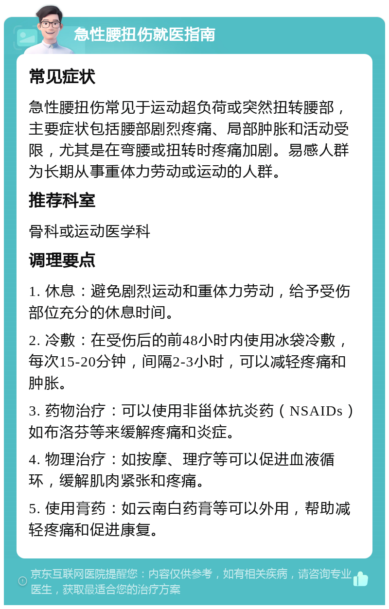 急性腰扭伤就医指南 常见症状 急性腰扭伤常见于运动超负荷或突然扭转腰部，主要症状包括腰部剧烈疼痛、局部肿胀和活动受限，尤其是在弯腰或扭转时疼痛加剧。易感人群为长期从事重体力劳动或运动的人群。 推荐科室 骨科或运动医学科 调理要点 1. 休息：避免剧烈运动和重体力劳动，给予受伤部位充分的休息时间。 2. 冷敷：在受伤后的前48小时内使用冰袋冷敷，每次15-20分钟，间隔2-3小时，可以减轻疼痛和肿胀。 3. 药物治疗：可以使用非甾体抗炎药（NSAIDs）如布洛芬等来缓解疼痛和炎症。 4. 物理治疗：如按摩、理疗等可以促进血液循环，缓解肌肉紧张和疼痛。 5. 使用膏药：如云南白药膏等可以外用，帮助减轻疼痛和促进康复。