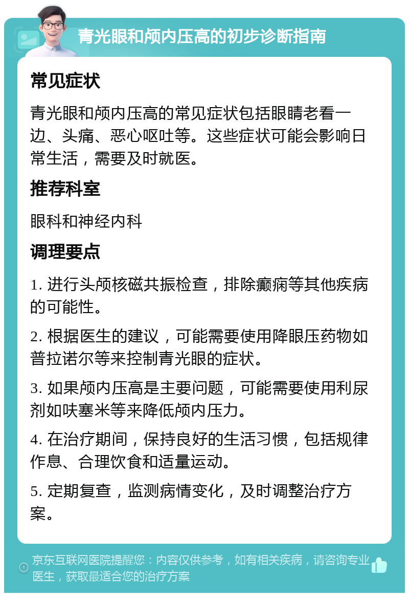 青光眼和颅内压高的初步诊断指南 常见症状 青光眼和颅内压高的常见症状包括眼睛老看一边、头痛、恶心呕吐等。这些症状可能会影响日常生活，需要及时就医。 推荐科室 眼科和神经内科 调理要点 1. 进行头颅核磁共振检查，排除癫痫等其他疾病的可能性。 2. 根据医生的建议，可能需要使用降眼压药物如普拉诺尔等来控制青光眼的症状。 3. 如果颅内压高是主要问题，可能需要使用利尿剂如呋塞米等来降低颅内压力。 4. 在治疗期间，保持良好的生活习惯，包括规律作息、合理饮食和适量运动。 5. 定期复查，监测病情变化，及时调整治疗方案。