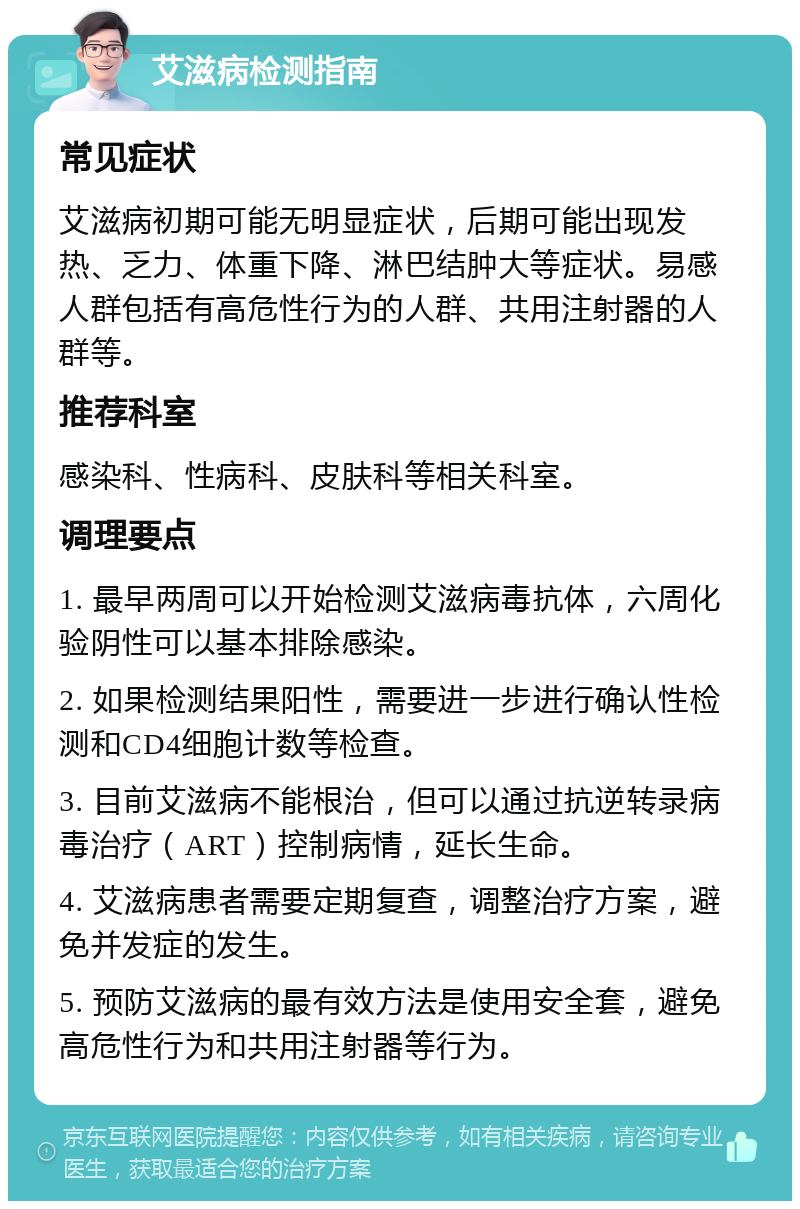 艾滋病检测指南 常见症状 艾滋病初期可能无明显症状，后期可能出现发热、乏力、体重下降、淋巴结肿大等症状。易感人群包括有高危性行为的人群、共用注射器的人群等。 推荐科室 感染科、性病科、皮肤科等相关科室。 调理要点 1. 最早两周可以开始检测艾滋病毒抗体，六周化验阴性可以基本排除感染。 2. 如果检测结果阳性，需要进一步进行确认性检测和CD4细胞计数等检查。 3. 目前艾滋病不能根治，但可以通过抗逆转录病毒治疗（ART）控制病情，延长生命。 4. 艾滋病患者需要定期复查，调整治疗方案，避免并发症的发生。 5. 预防艾滋病的最有效方法是使用安全套，避免高危性行为和共用注射器等行为。