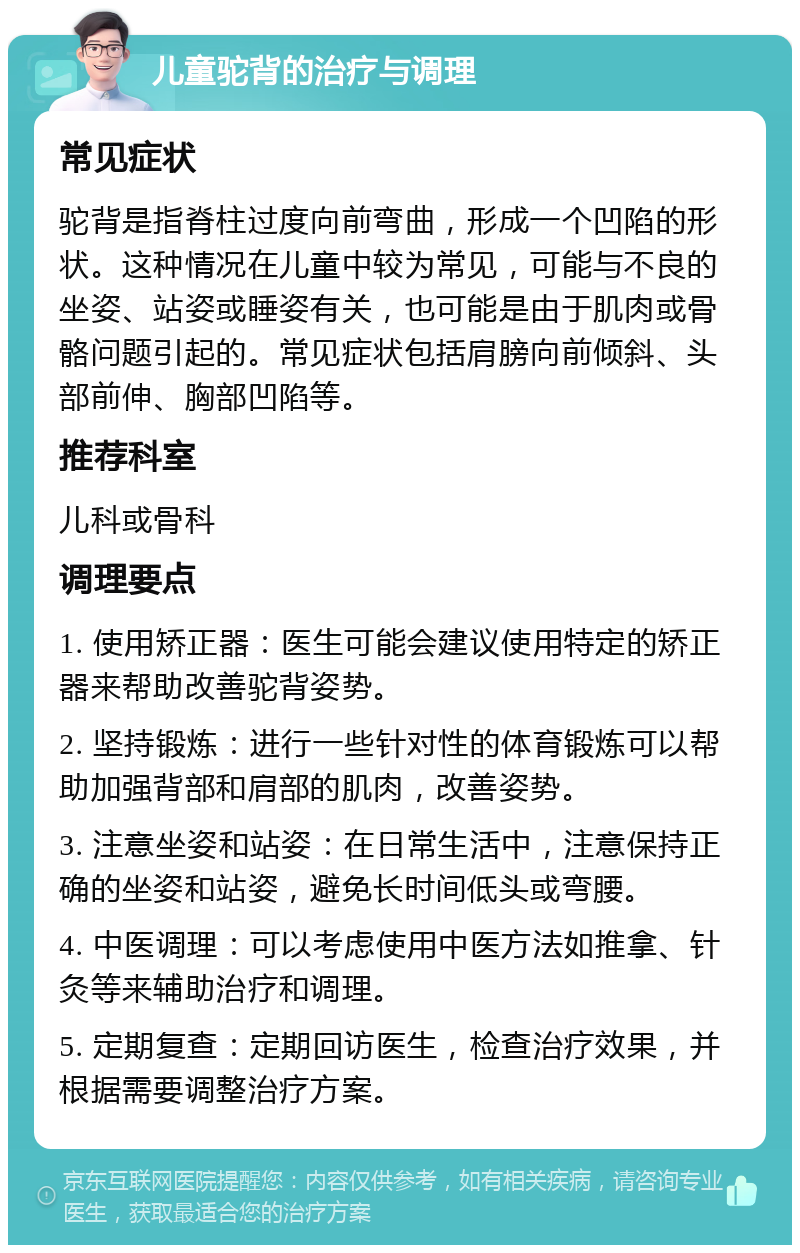 儿童驼背的治疗与调理 常见症状 驼背是指脊柱过度向前弯曲，形成一个凹陷的形状。这种情况在儿童中较为常见，可能与不良的坐姿、站姿或睡姿有关，也可能是由于肌肉或骨骼问题引起的。常见症状包括肩膀向前倾斜、头部前伸、胸部凹陷等。 推荐科室 儿科或骨科 调理要点 1. 使用矫正器：医生可能会建议使用特定的矫正器来帮助改善驼背姿势。 2. 坚持锻炼：进行一些针对性的体育锻炼可以帮助加强背部和肩部的肌肉，改善姿势。 3. 注意坐姿和站姿：在日常生活中，注意保持正确的坐姿和站姿，避免长时间低头或弯腰。 4. 中医调理：可以考虑使用中医方法如推拿、针灸等来辅助治疗和调理。 5. 定期复查：定期回访医生，检查治疗效果，并根据需要调整治疗方案。