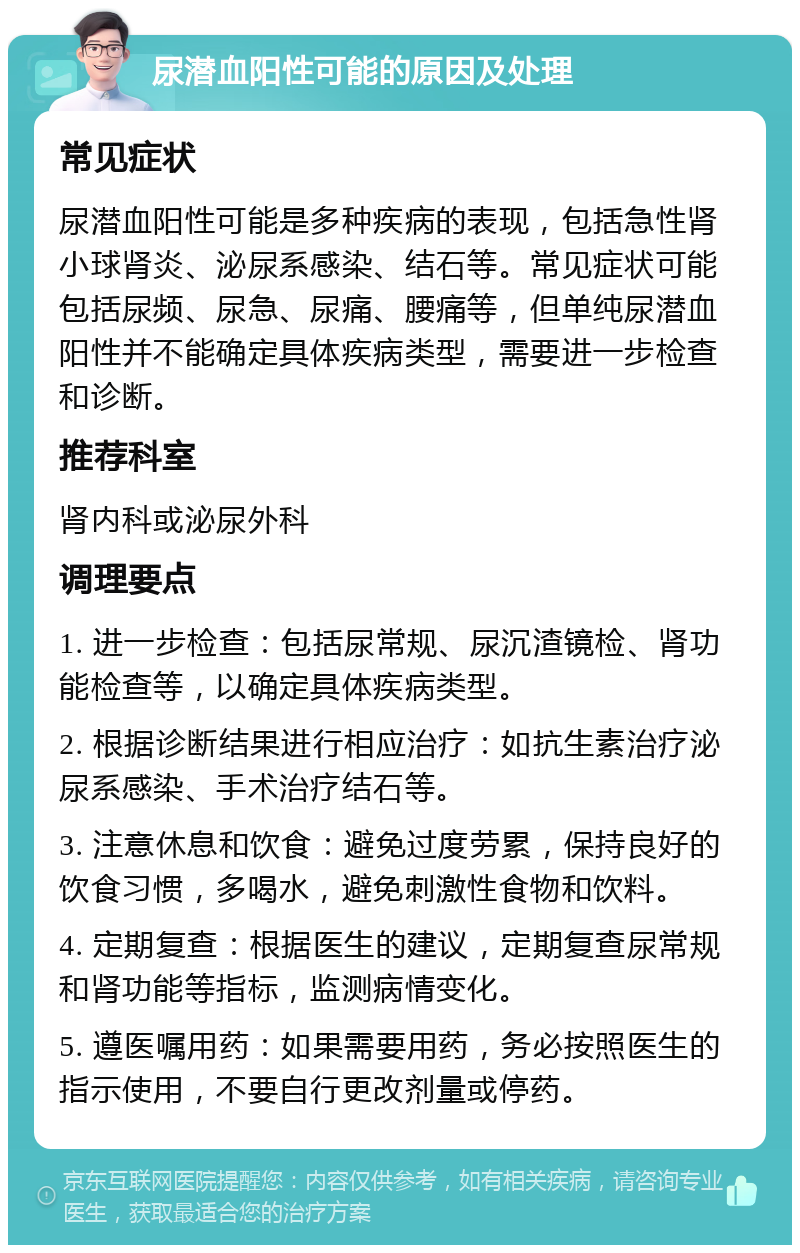 尿潜血阳性可能的原因及处理 常见症状 尿潜血阳性可能是多种疾病的表现，包括急性肾小球肾炎、泌尿系感染、结石等。常见症状可能包括尿频、尿急、尿痛、腰痛等，但单纯尿潜血阳性并不能确定具体疾病类型，需要进一步检查和诊断。 推荐科室 肾内科或泌尿外科 调理要点 1. 进一步检查：包括尿常规、尿沉渣镜检、肾功能检查等，以确定具体疾病类型。 2. 根据诊断结果进行相应治疗：如抗生素治疗泌尿系感染、手术治疗结石等。 3. 注意休息和饮食：避免过度劳累，保持良好的饮食习惯，多喝水，避免刺激性食物和饮料。 4. 定期复查：根据医生的建议，定期复查尿常规和肾功能等指标，监测病情变化。 5. 遵医嘱用药：如果需要用药，务必按照医生的指示使用，不要自行更改剂量或停药。