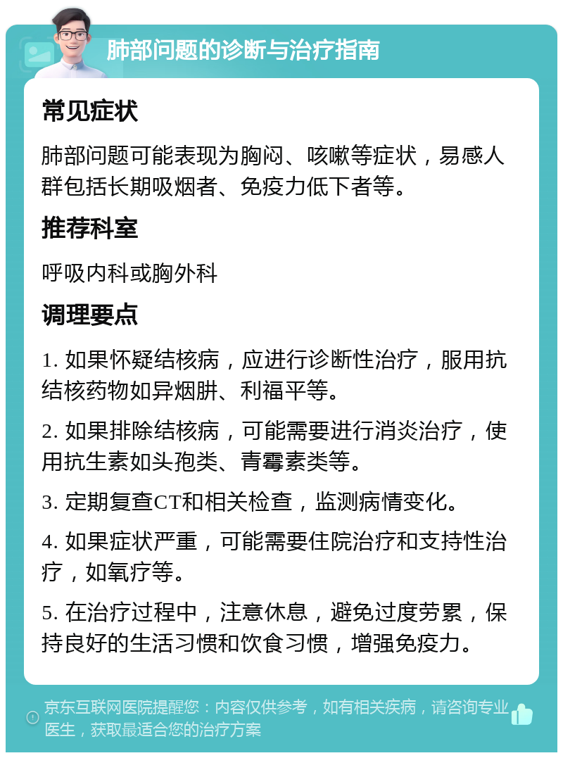 肺部问题的诊断与治疗指南 常见症状 肺部问题可能表现为胸闷、咳嗽等症状，易感人群包括长期吸烟者、免疫力低下者等。 推荐科室 呼吸内科或胸外科 调理要点 1. 如果怀疑结核病，应进行诊断性治疗，服用抗结核药物如异烟肼、利福平等。 2. 如果排除结核病，可能需要进行消炎治疗，使用抗生素如头孢类、青霉素类等。 3. 定期复查CT和相关检查，监测病情变化。 4. 如果症状严重，可能需要住院治疗和支持性治疗，如氧疗等。 5. 在治疗过程中，注意休息，避免过度劳累，保持良好的生活习惯和饮食习惯，增强免疫力。