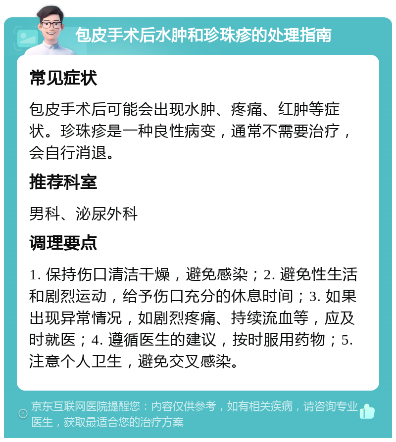 包皮手术后水肿和珍珠疹的处理指南 常见症状 包皮手术后可能会出现水肿、疼痛、红肿等症状。珍珠疹是一种良性病变，通常不需要治疗，会自行消退。 推荐科室 男科、泌尿外科 调理要点 1. 保持伤口清洁干燥，避免感染；2. 避免性生活和剧烈运动，给予伤口充分的休息时间；3. 如果出现异常情况，如剧烈疼痛、持续流血等，应及时就医；4. 遵循医生的建议，按时服用药物；5. 注意个人卫生，避免交叉感染。