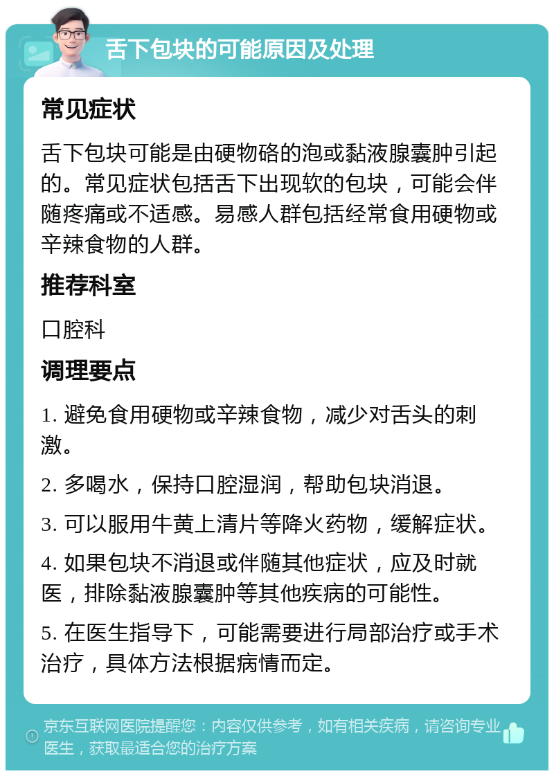 舌下包块的可能原因及处理 常见症状 舌下包块可能是由硬物硌的泡或黏液腺囊肿引起的。常见症状包括舌下出现软的包块，可能会伴随疼痛或不适感。易感人群包括经常食用硬物或辛辣食物的人群。 推荐科室 口腔科 调理要点 1. 避免食用硬物或辛辣食物，减少对舌头的刺激。 2. 多喝水，保持口腔湿润，帮助包块消退。 3. 可以服用牛黄上清片等降火药物，缓解症状。 4. 如果包块不消退或伴随其他症状，应及时就医，排除黏液腺囊肿等其他疾病的可能性。 5. 在医生指导下，可能需要进行局部治疗或手术治疗，具体方法根据病情而定。