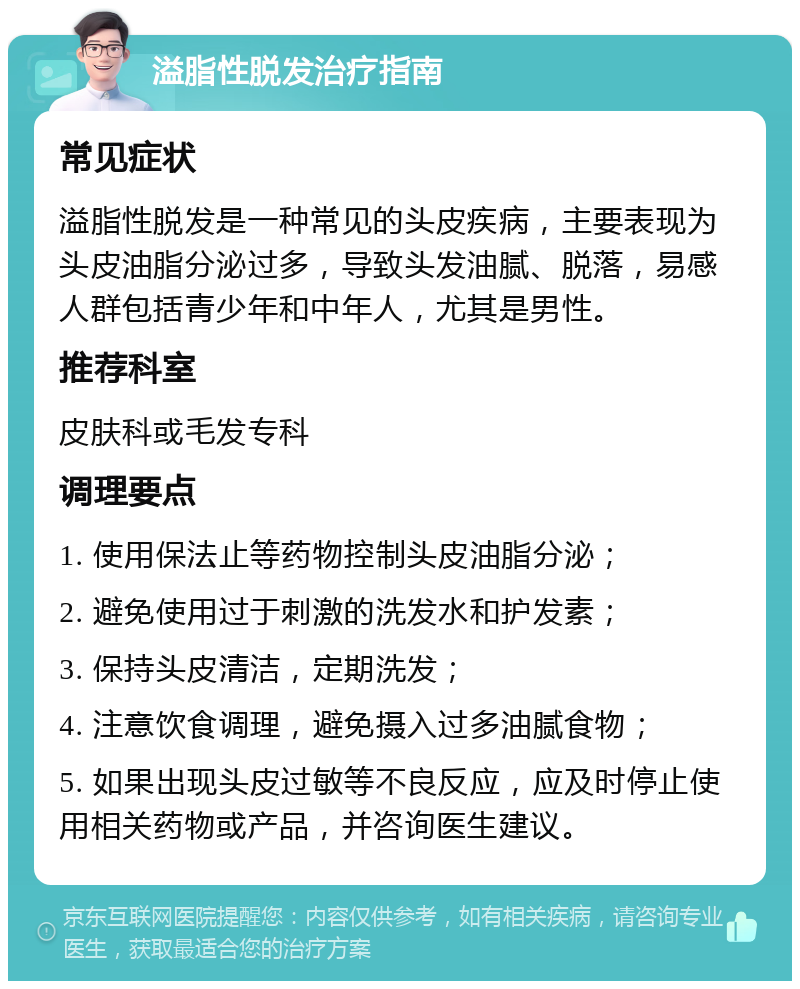 溢脂性脱发治疗指南 常见症状 溢脂性脱发是一种常见的头皮疾病，主要表现为头皮油脂分泌过多，导致头发油腻、脱落，易感人群包括青少年和中年人，尤其是男性。 推荐科室 皮肤科或毛发专科 调理要点 1. 使用保法止等药物控制头皮油脂分泌； 2. 避免使用过于刺激的洗发水和护发素； 3. 保持头皮清洁，定期洗发； 4. 注意饮食调理，避免摄入过多油腻食物； 5. 如果出现头皮过敏等不良反应，应及时停止使用相关药物或产品，并咨询医生建议。