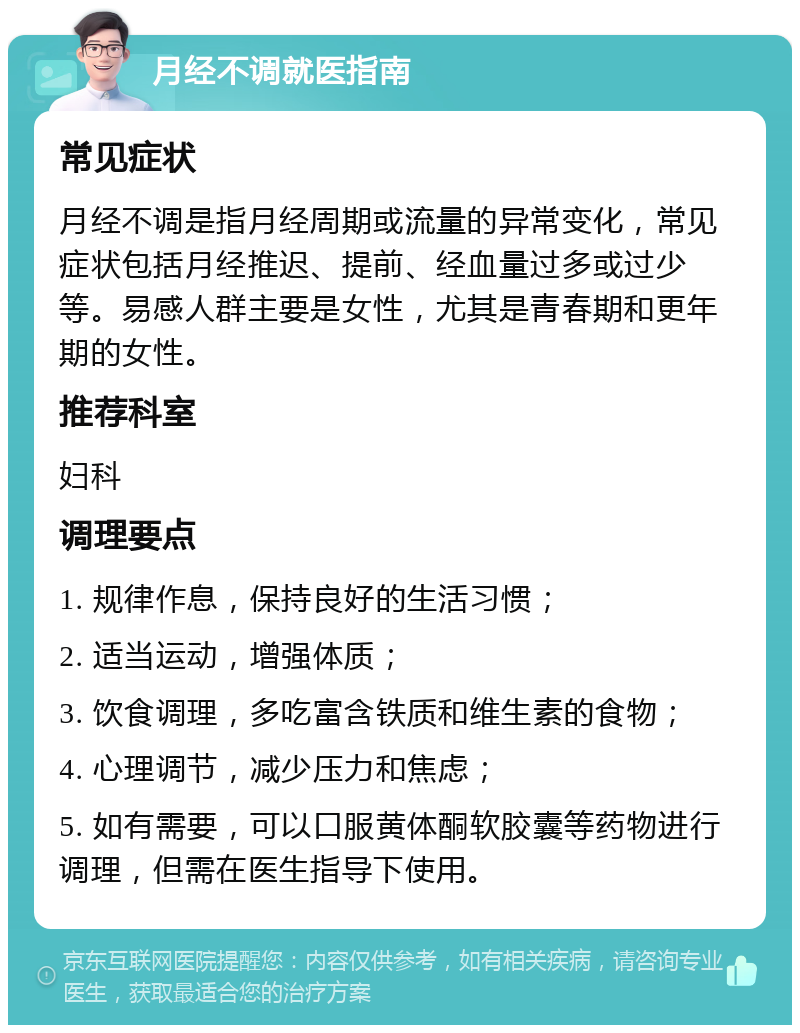 月经不调就医指南 常见症状 月经不调是指月经周期或流量的异常变化，常见症状包括月经推迟、提前、经血量过多或过少等。易感人群主要是女性，尤其是青春期和更年期的女性。 推荐科室 妇科 调理要点 1. 规律作息，保持良好的生活习惯； 2. 适当运动，增强体质； 3. 饮食调理，多吃富含铁质和维生素的食物； 4. 心理调节，减少压力和焦虑； 5. 如有需要，可以口服黄体酮软胶囊等药物进行调理，但需在医生指导下使用。