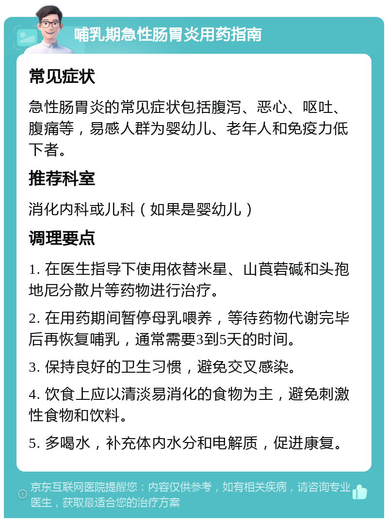 哺乳期急性肠胃炎用药指南 常见症状 急性肠胃炎的常见症状包括腹泻、恶心、呕吐、腹痛等，易感人群为婴幼儿、老年人和免疫力低下者。 推荐科室 消化内科或儿科（如果是婴幼儿） 调理要点 1. 在医生指导下使用依替米星、山莨菪碱和头孢地尼分散片等药物进行治疗。 2. 在用药期间暂停母乳喂养，等待药物代谢完毕后再恢复哺乳，通常需要3到5天的时间。 3. 保持良好的卫生习惯，避免交叉感染。 4. 饮食上应以清淡易消化的食物为主，避免刺激性食物和饮料。 5. 多喝水，补充体内水分和电解质，促进康复。