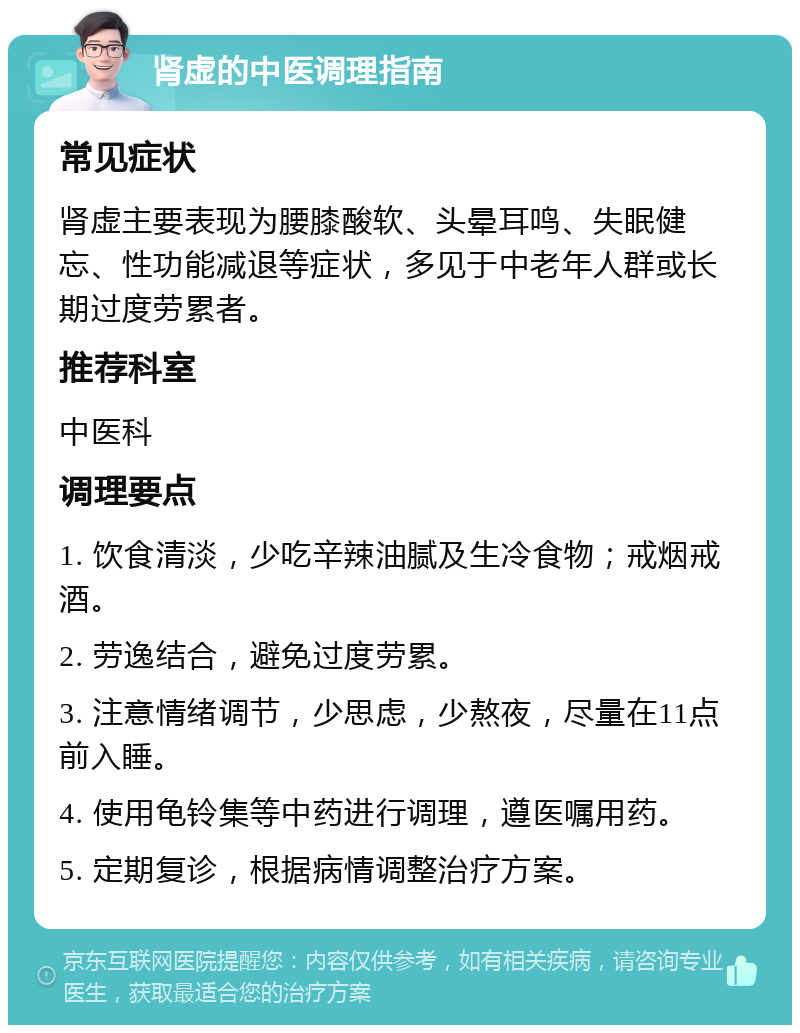 肾虚的中医调理指南 常见症状 肾虚主要表现为腰膝酸软、头晕耳鸣、失眠健忘、性功能减退等症状，多见于中老年人群或长期过度劳累者。 推荐科室 中医科 调理要点 1. 饮食清淡，少吃辛辣油腻及生冷食物；戒烟戒酒。 2. 劳逸结合，避免过度劳累。 3. 注意情绪调节，少思虑，少熬夜，尽量在11点前入睡。 4. 使用龟铃集等中药进行调理，遵医嘱用药。 5. 定期复诊，根据病情调整治疗方案。