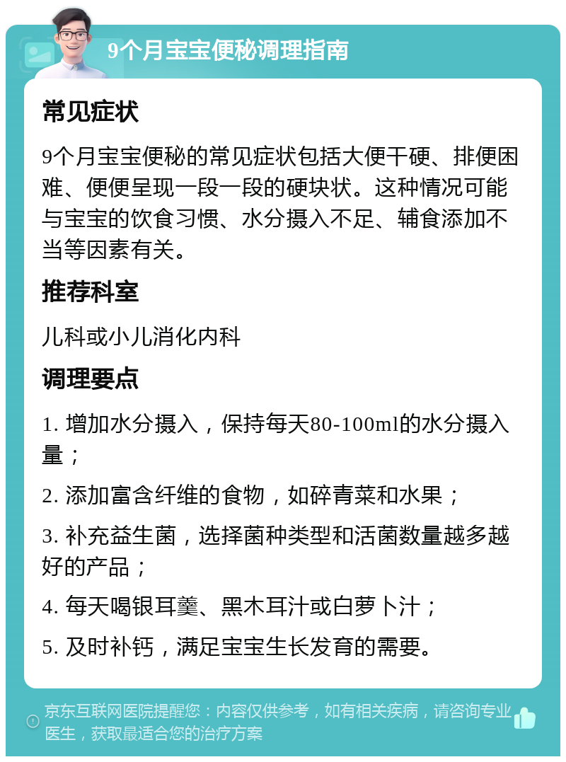 9个月宝宝便秘调理指南 常见症状 9个月宝宝便秘的常见症状包括大便干硬、排便困难、便便呈现一段一段的硬块状。这种情况可能与宝宝的饮食习惯、水分摄入不足、辅食添加不当等因素有关。 推荐科室 儿科或小儿消化内科 调理要点 1. 增加水分摄入，保持每天80-100ml的水分摄入量； 2. 添加富含纤维的食物，如碎青菜和水果； 3. 补充益生菌，选择菌种类型和活菌数量越多越好的产品； 4. 每天喝银耳羹、黑木耳汁或白萝卜汁； 5. 及时补钙，满足宝宝生长发育的需要。