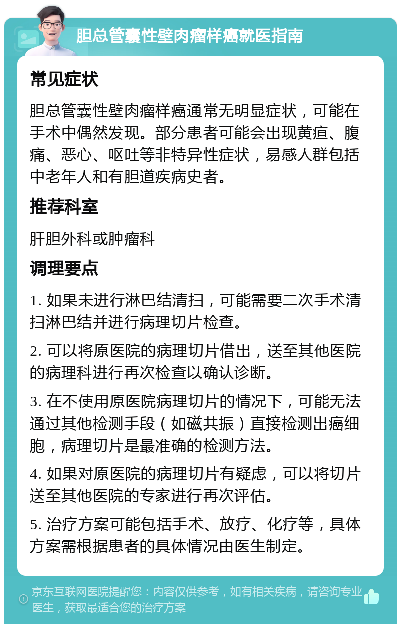 胆总管囊性壁肉瘤样癌就医指南 常见症状 胆总管囊性壁肉瘤样癌通常无明显症状，可能在手术中偶然发现。部分患者可能会出现黄疸、腹痛、恶心、呕吐等非特异性症状，易感人群包括中老年人和有胆道疾病史者。 推荐科室 肝胆外科或肿瘤科 调理要点 1. 如果未进行淋巴结清扫，可能需要二次手术清扫淋巴结并进行病理切片检查。 2. 可以将原医院的病理切片借出，送至其他医院的病理科进行再次检查以确认诊断。 3. 在不使用原医院病理切片的情况下，可能无法通过其他检测手段（如磁共振）直接检测出癌细胞，病理切片是最准确的检测方法。 4. 如果对原医院的病理切片有疑虑，可以将切片送至其他医院的专家进行再次评估。 5. 治疗方案可能包括手术、放疗、化疗等，具体方案需根据患者的具体情况由医生制定。