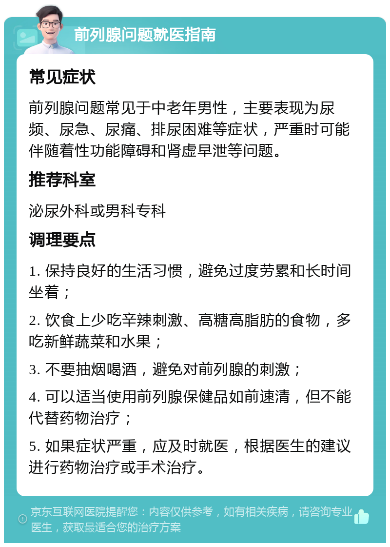 前列腺问题就医指南 常见症状 前列腺问题常见于中老年男性，主要表现为尿频、尿急、尿痛、排尿困难等症状，严重时可能伴随着性功能障碍和肾虚早泄等问题。 推荐科室 泌尿外科或男科专科 调理要点 1. 保持良好的生活习惯，避免过度劳累和长时间坐着； 2. 饮食上少吃辛辣刺激、高糖高脂肪的食物，多吃新鲜蔬菜和水果； 3. 不要抽烟喝酒，避免对前列腺的刺激； 4. 可以适当使用前列腺保健品如前速清，但不能代替药物治疗； 5. 如果症状严重，应及时就医，根据医生的建议进行药物治疗或手术治疗。