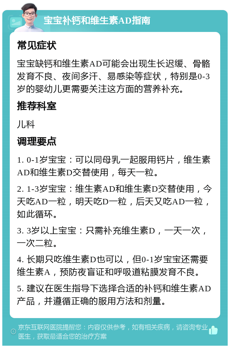 宝宝补钙和维生素AD指南 常见症状 宝宝缺钙和维生素AD可能会出现生长迟缓、骨骼发育不良、夜间多汗、易感染等症状，特别是0-3岁的婴幼儿更需要关注这方面的营养补充。 推荐科室 儿科 调理要点 1. 0-1岁宝宝：可以同母乳一起服用钙片，维生素AD和维生素D交替使用，每天一粒。 2. 1-3岁宝宝：维生素AD和维生素D交替使用，今天吃AD一粒，明天吃D一粒，后天又吃AD一粒，如此循环。 3. 3岁以上宝宝：只需补充维生素D，一天一次，一次二粒。 4. 长期只吃维生素D也可以，但0-1岁宝宝还需要维生素A，预防夜盲证和呼吸道粘膜发育不良。 5. 建议在医生指导下选择合适的补钙和维生素AD产品，并遵循正确的服用方法和剂量。