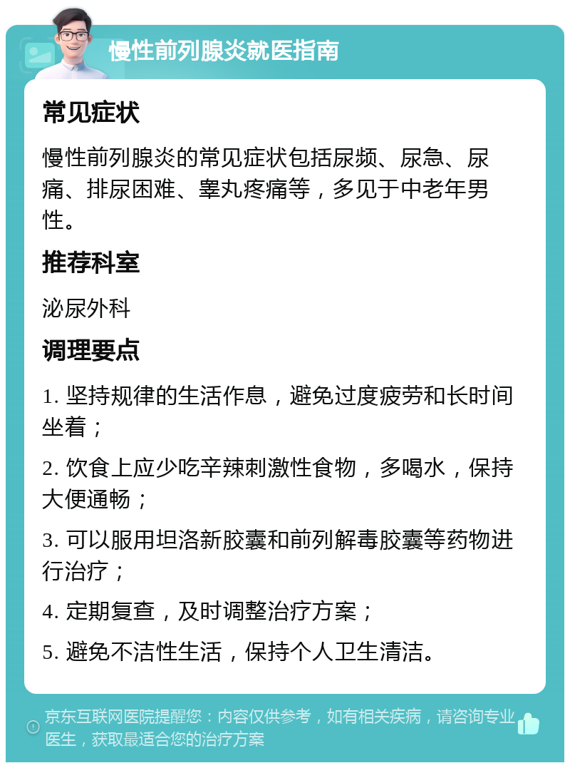 慢性前列腺炎就医指南 常见症状 慢性前列腺炎的常见症状包括尿频、尿急、尿痛、排尿困难、睾丸疼痛等，多见于中老年男性。 推荐科室 泌尿外科 调理要点 1. 坚持规律的生活作息，避免过度疲劳和长时间坐着； 2. 饮食上应少吃辛辣刺激性食物，多喝水，保持大便通畅； 3. 可以服用坦洛新胶囊和前列解毒胶囊等药物进行治疗； 4. 定期复查，及时调整治疗方案； 5. 避免不洁性生活，保持个人卫生清洁。