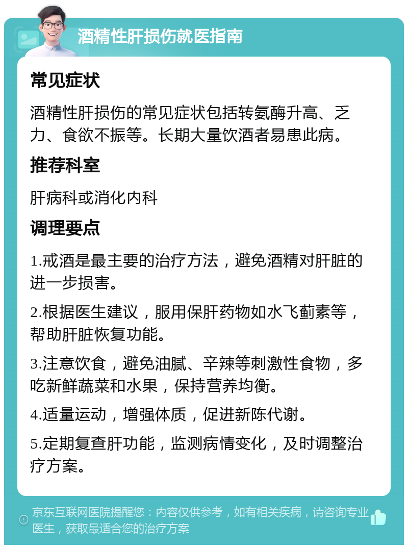 酒精性肝损伤就医指南 常见症状 酒精性肝损伤的常见症状包括转氨酶升高、乏力、食欲不振等。长期大量饮酒者易患此病。 推荐科室 肝病科或消化内科 调理要点 1.戒酒是最主要的治疗方法，避免酒精对肝脏的进一步损害。 2.根据医生建议，服用保肝药物如水飞蓟素等，帮助肝脏恢复功能。 3.注意饮食，避免油腻、辛辣等刺激性食物，多吃新鲜蔬菜和水果，保持营养均衡。 4.适量运动，增强体质，促进新陈代谢。 5.定期复查肝功能，监测病情变化，及时调整治疗方案。