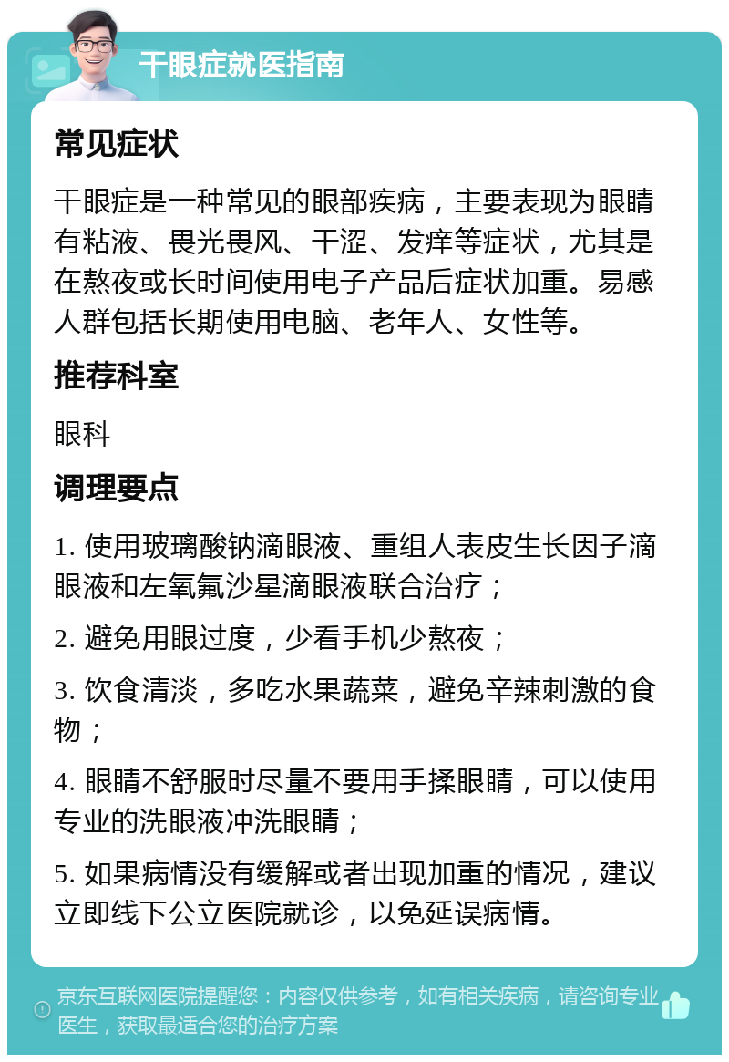 干眼症就医指南 常见症状 干眼症是一种常见的眼部疾病，主要表现为眼睛有粘液、畏光畏风、干涩、发痒等症状，尤其是在熬夜或长时间使用电子产品后症状加重。易感人群包括长期使用电脑、老年人、女性等。 推荐科室 眼科 调理要点 1. 使用玻璃酸钠滴眼液、重组人表皮生长因子滴眼液和左氧氟沙星滴眼液联合治疗； 2. 避免用眼过度，少看手机少熬夜； 3. 饮食清淡，多吃水果蔬菜，避免辛辣刺激的食物； 4. 眼睛不舒服时尽量不要用手揉眼睛，可以使用专业的洗眼液冲洗眼睛； 5. 如果病情没有缓解或者出现加重的情况，建议立即线下公立医院就诊，以免延误病情。