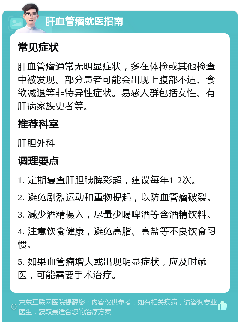 肝血管瘤就医指南 常见症状 肝血管瘤通常无明显症状，多在体检或其他检查中被发现。部分患者可能会出现上腹部不适、食欲减退等非特异性症状。易感人群包括女性、有肝病家族史者等。 推荐科室 肝胆外科 调理要点 1. 定期复查肝胆胰脾彩超，建议每年1-2次。 2. 避免剧烈运动和重物提起，以防血管瘤破裂。 3. 减少酒精摄入，尽量少喝啤酒等含酒精饮料。 4. 注意饮食健康，避免高脂、高盐等不良饮食习惯。 5. 如果血管瘤增大或出现明显症状，应及时就医，可能需要手术治疗。