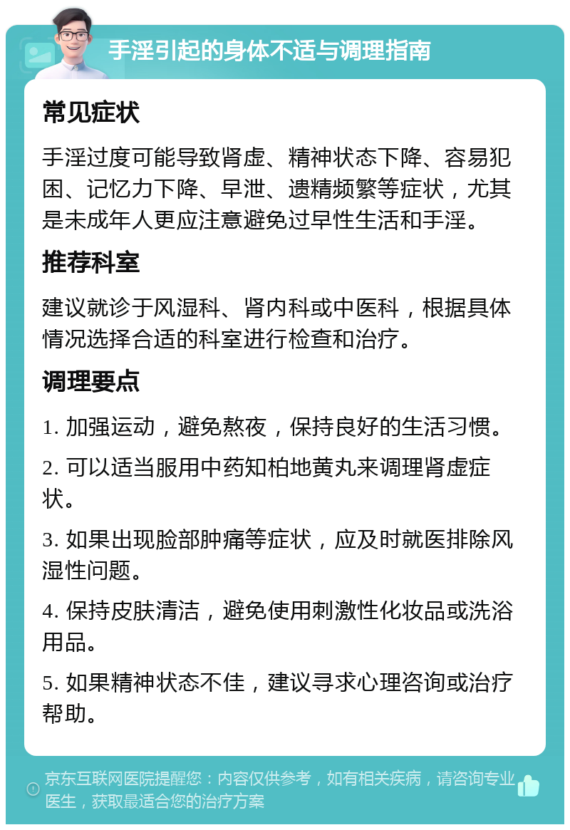 手淫引起的身体不适与调理指南 常见症状 手淫过度可能导致肾虚、精神状态下降、容易犯困、记忆力下降、早泄、遗精频繁等症状，尤其是未成年人更应注意避免过早性生活和手淫。 推荐科室 建议就诊于风湿科、肾内科或中医科，根据具体情况选择合适的科室进行检查和治疗。 调理要点 1. 加强运动，避免熬夜，保持良好的生活习惯。 2. 可以适当服用中药知柏地黄丸来调理肾虚症状。 3. 如果出现脸部肿痛等症状，应及时就医排除风湿性问题。 4. 保持皮肤清洁，避免使用刺激性化妆品或洗浴用品。 5. 如果精神状态不佳，建议寻求心理咨询或治疗帮助。