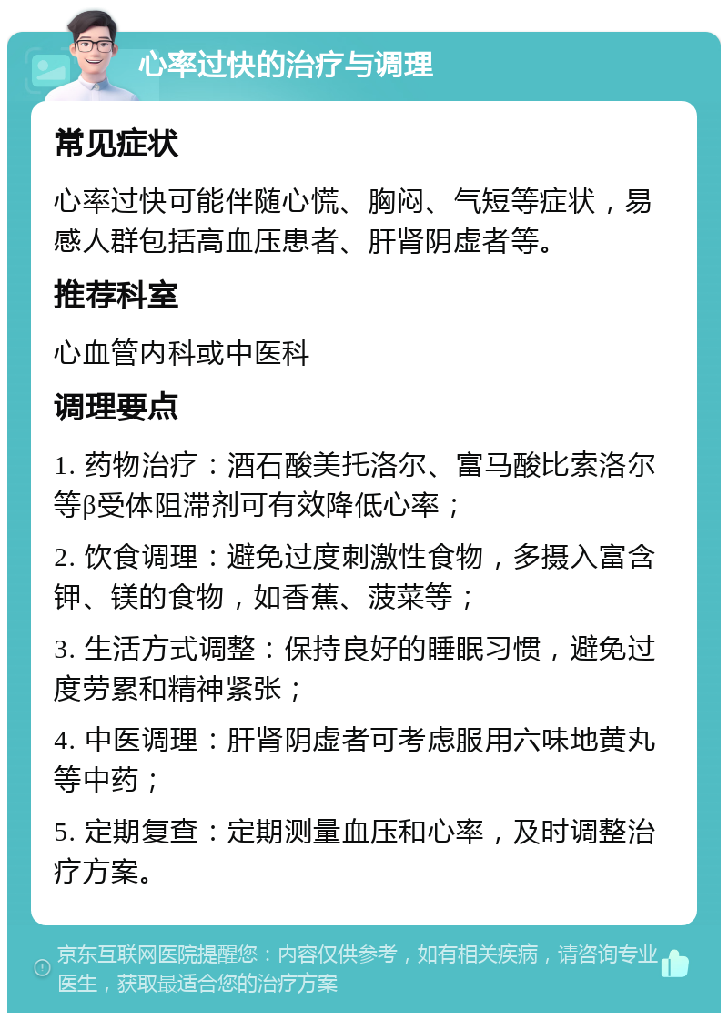 心率过快的治疗与调理 常见症状 心率过快可能伴随心慌、胸闷、气短等症状，易感人群包括高血压患者、肝肾阴虚者等。 推荐科室 心血管内科或中医科 调理要点 1. 药物治疗：酒石酸美托洛尔、富马酸比索洛尔等β受体阻滞剂可有效降低心率； 2. 饮食调理：避免过度刺激性食物，多摄入富含钾、镁的食物，如香蕉、菠菜等； 3. 生活方式调整：保持良好的睡眠习惯，避免过度劳累和精神紧张； 4. 中医调理：肝肾阴虚者可考虑服用六味地黄丸等中药； 5. 定期复查：定期测量血压和心率，及时调整治疗方案。