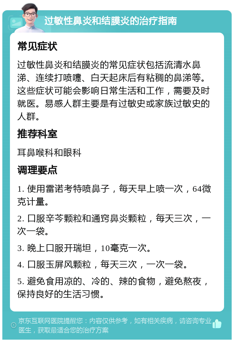 过敏性鼻炎和结膜炎的治疗指南 常见症状 过敏性鼻炎和结膜炎的常见症状包括流清水鼻涕、连续打喷嚏、白天起床后有粘稠的鼻涕等。这些症状可能会影响日常生活和工作，需要及时就医。易感人群主要是有过敏史或家族过敏史的人群。 推荐科室 耳鼻喉科和眼科 调理要点 1. 使用雷诺考特喷鼻子，每天早上喷一次，64微克计量。 2. 口服辛芩颗粒和通窍鼻炎颗粒，每天三次，一次一袋。 3. 晚上口服开瑞坦，10毫克一次。 4. 口服玉屏风颗粒，每天三次，一次一袋。 5. 避免食用凉的、冷的、辣的食物，避免熬夜，保持良好的生活习惯。